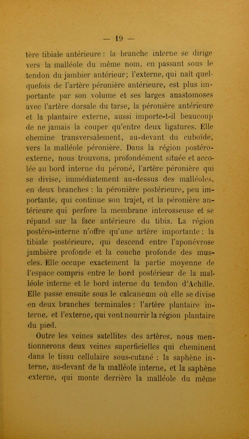 1ère tibiale antérieure : la branche interne se dirige vers la malléole du même nom, en passant sous le tendon du jambier antérieur; l’externe, qui naît quel- quefois de l’artère péronière antérieure, est plus im- portante par son volume et ses larges anastomoses avec l’artère dorsale du tarse, la péronière antérieure et la plantaire externe, aussi importe-t-il beaucoup de ne jamais la couper qu’entre deux ligatures. Elle chemine transversalement, au-devant du cuboïde, vers la malléole péronière. Dans la région postéro- externe, nous trouvons, profondément située et acco- lée au bord interne du péroné, l’artère péronière qui se divise, immédiatement au-dessus des malléoles, en deux branches : la péronière postérieure, peu im- portante, qui continue son trajet, et la péronière an- térieure qui perfore la membrane interosseuse et se répand sur la face antérieure du tibia. La région postéro-interne n’offre qu’une artère importante : la tibiale postérieure, qui descend entre l’aponévrose jambière profonde et la couche profonde des mus- cles. Elle occupe exactement la partie moyenne de l’espace compris entre le bord postérieur de la mal- léole interne et le bord interne du tendon d’Achille. Elle passe ensuite sous le calcanéum où elle se divise en deux branches terminales : l’artère plantaire in- terne, et l’externe, qui vont nourrir la région plantaire du pied. Outre les veines satellites des artères, nous men- tionnerons deux veines superficielles qui cheminent dans le tissu cellulaire sous-cutané : la saphène in- terne, au-devant de la malléole interne, et la saphène externe, qui monte derrière la malléole du même