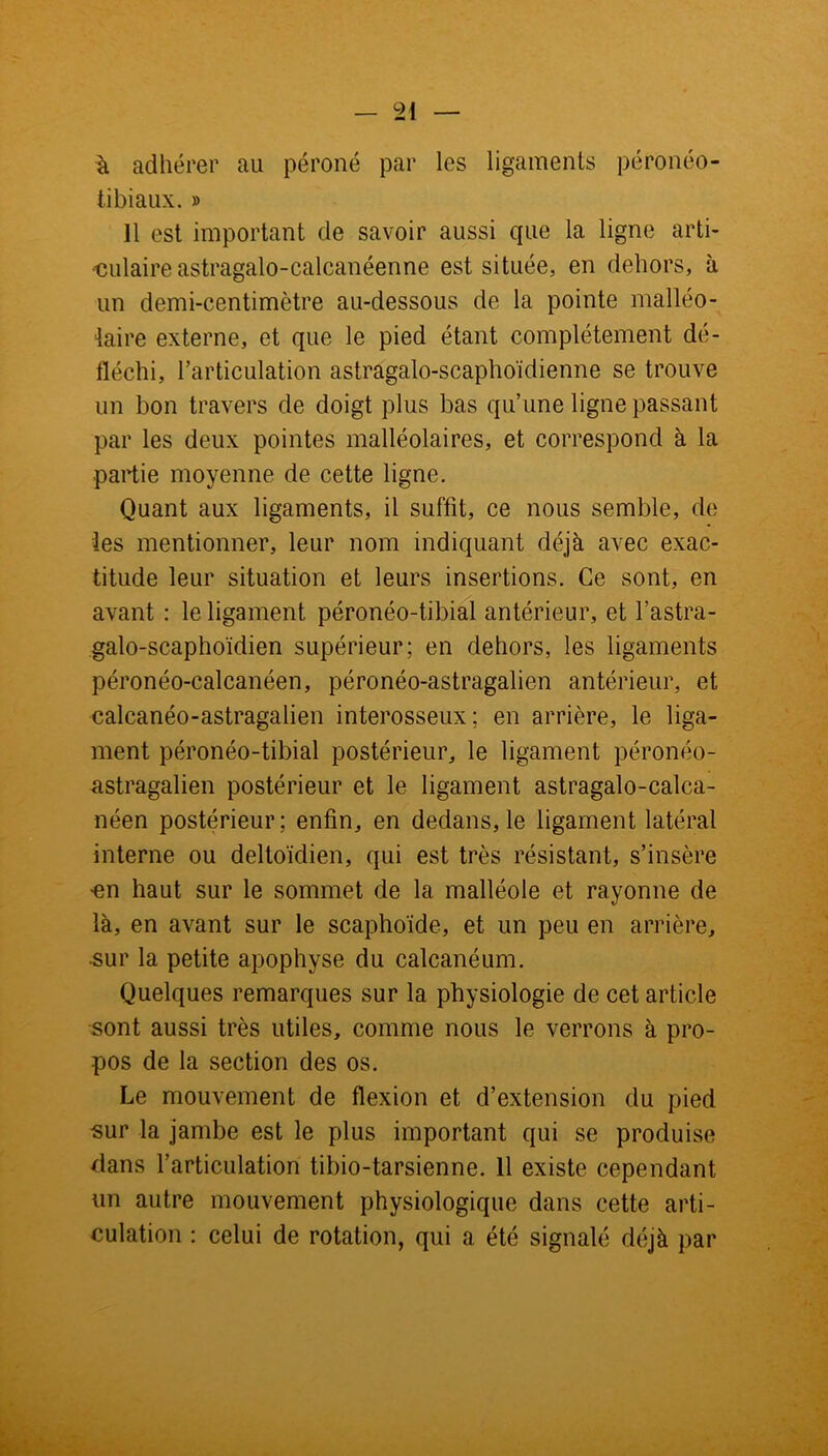 à adhérer au péroné par les ligaments péronéo- tibiaux. » 11 est important de savoir aussi que la ligne arti- culaire astragalo-calcanéenne est située, en dehors, à un demi-centimètre au-dessous de la pointe malléo- laire externe, et que le pied étant complètement dé- fïéchi, l’articulation astragalo-scaphoïdienne se trouve un bon travers de doigt plus bas qu’une ligne passant par les deux pointes malléolaires, et correspond à la partie moyenne de cette ligne. Quant aux ligaments, il suffit, ce nous semble, de ies mentionner, leur nom indiquant déjà avec exac- titude leur situation et leurs insertions. Ce sont, en avant : le ligament péronéo-tibial antérieur, et l’astra- galo-scaphoïdien supérieur; en dehors, les ligaments péronéo-calcanéen, péronéo-astragalien antérieur, et calcanéo-astragaiien interosseux; en arrière, le liga- ment péronéo-tibial postérieur, le ligament péronéo- astragalien postérieur et le ligament astragalo-calca- néen postérieur; enfin, en dedans, le ligament latéral interne ou deltoïdien, qui est très résistant, s’insère -en haut sur le sommet de la malléole et rayonne de là, en avant sur le scaphoïde, et un peu en arrière, sur la petite apophyse du calcanéum. Quelques remarques sur la physiologie de cet article sont aussi très utiles, comme nous le verrons à pro- pos de la section des os. Le mouvement de flexion et d’extension du pied sur la jambe est le plus important qui se produise dans l’articulation tibio-tarsienne. 11 existe cependant un autre mouvement physiologique dans cette arti- culation : celui de rotation, qui a été signalé déjà par