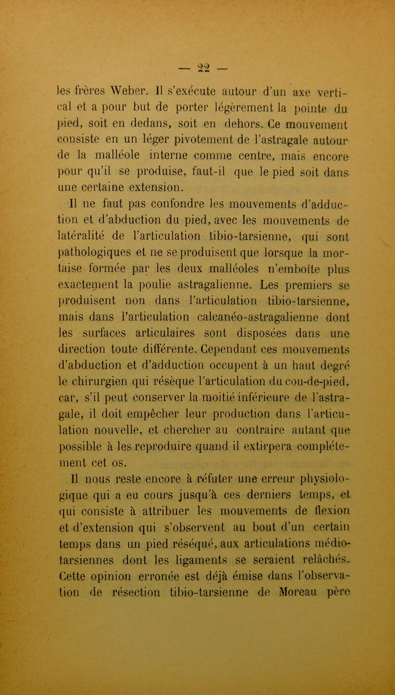 les frères Weber. J1 s’exécute autour d’un axe verti- cal et a pour but de porter légèrement la pointe du pied, soit en dedans, soit en dehors. Ce mouvement consiste en un léger pivotement de l’astragale autour de la malléole interne comme centre, mais encore pour qu’il se produise, faut-il que le pied soit dans une certaine extension. Il ne faut pas confondre les mouvements d’adduc- tion et d’abduction du pied, avec les mouvements de latéralité de l’articulation tibio-tarsienne, qui sont pathologiques et ne se produisent que lorsque la mor- taise formée par les deux malléoles n’emboîte plus exactement la poulie astragalienne. Les premiers se produisent non dans l'articulation tibio-tarsienne, mais dans l’articulation calcanéo-astragalienne dont les surfaces articulaires sont disposées dans une direction toute différente. Cependant ces mouvements d’abduction et d’adduction occupent à un haut degré le chirurgien qui résèque l’articulation du cou-de-pied, car, s’il peut conserver la moitié inférieure de l’astra- gale, il doit empêcher leur production dans l’articu- lation nouvelle, et chercher au contraire autant que possible à les reproduire quand il extirpera complète- ment cet os. Il nous reste encore à réfuter une erreur physiolo- gique qui a eu cours jusqu’à ces derniers temps, et qui consiste à attribuer les mouvements de flexion et d’extension qui s’observent au bout d’un certain temps dans un pied réséqué, aux articulations médio- tarsiennes dont les ligaments se seraient relâchés. Cette opinion erronée est déjà émise dans l’observa- tion de résection tibio-tarsienne de Moreau père