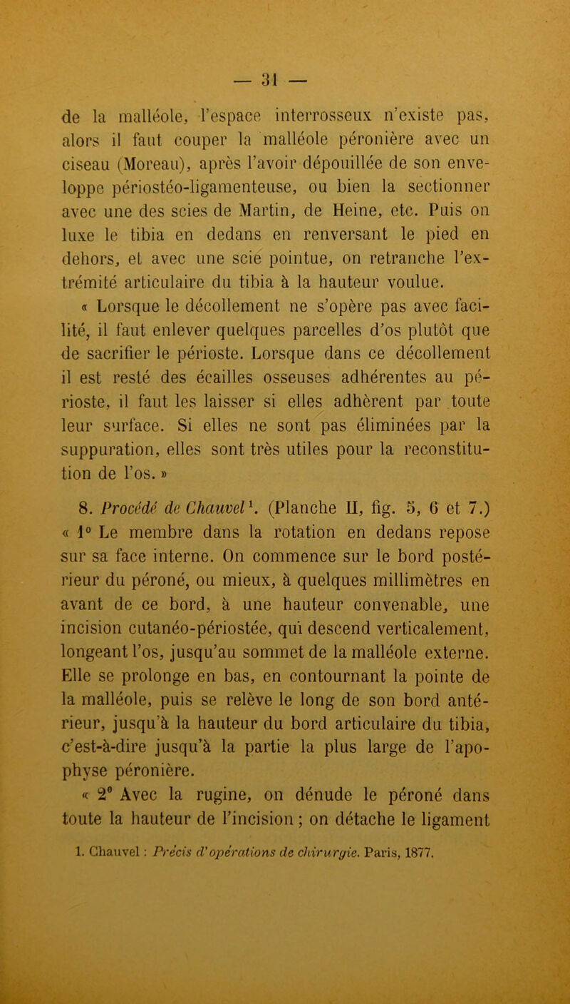 de la malléole, l’espace interrosseux n’existe pas, alors il faut couper la malléole péronière avec un ciseau (Moreau), après l’avoir dépouillée de son enve- loppe périostéo-ligamenteuse, ou bien la sectionner avec une des scies de Martin, de Heine, etc. Puis on luxe le tibia en dedans en renversant le pied en dehors, et avec une scie pointue, on retranche l’ex- trémité articulaire du tibia à la hauteur voulue. « Lorsque le décollement ne s’opère pas avec faci- lité, il faut enlever quelques parcelles d’os plutôt que de sacrifier le périoste. Lorsque dans ce décollement il est resté des écailles osseuses adhérentes au pé- rioste, il faut les laisser si elles adhèrent par toute leur surface. Si elles ne sont pas éliminées par la suppuration, elles sont très utiles pour la reconstitu- tion de l’os. » 8. Procédé de Chauvel1. (Planche H, fig. 5, 6 et 7.) « 1° Le membre dans la rotation en dedans repose sur sa face interne. On commence sur le bord posté- rieur du péroné, ou mieux, à quelques millimètres en avant de ce bord, à une hauteur convenable, une incision cutanéo-périostée, qui descend verticalement, longeant l’os, jusqu’au sommet de la malléole externe. Elle se prolonge en bas, en contournant la pointe de la malléole, puis se relève le long de son bord anté- rieur, jusqu’à la hauteur du bord articulaire du tibia, c’est-à-dire jusqu’à la partie la plus large de l’apo- phvse péronière. « 2° Avec la rugine, on dénude le péroné dans toute la hauteur de l’incision ; on détache le ligament 1. Chauvel : Précis A'opérations de chirurgie. Paris, 1877.