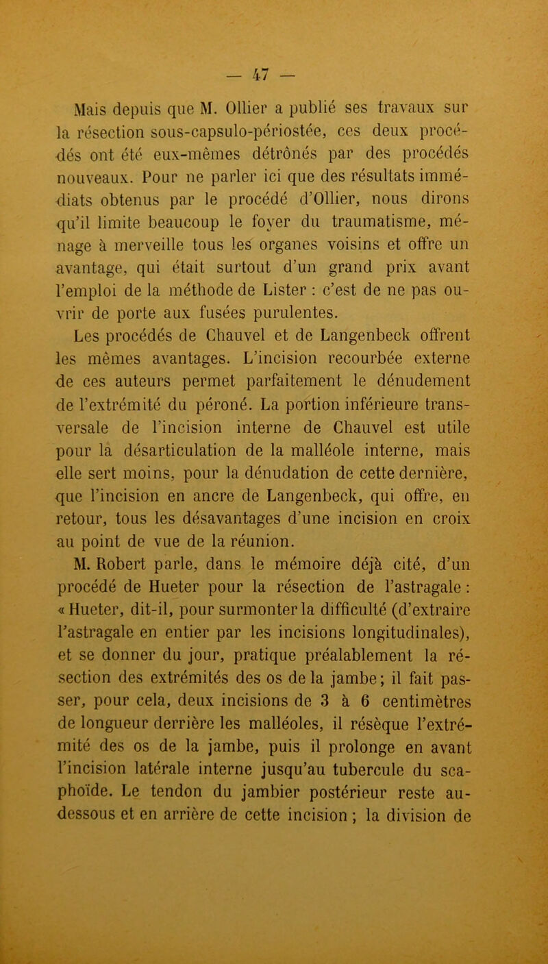 Mais depuis que M. Ollier a publié ses travaux sur la résection sous-capsulo-périostée, ces deux procé- dés ont été eux-mêmes détrônés par des procédés nouveaux. Pour ne parler ici que des résultats immé- diats obtenus par le procédé d’Ollier, nous dirons qu’il limite beaucoup le foyer du traumatisme, mé- nage à merveille tous les organes voisins et offre un avantage, qui était surtout d’un grand prix avant l’emploi de la méthode de Lister : c’est de ne pas ou- vrir de porte aux fusées purulentes. Les procédés de Chauvel et de Langenbeck offrent les mêmes avantages. L’incision recourbée externe de ces auteurs permet parfaitement le dénudement de l’extrémité du péroné. La portion inférieure trans- versale de l’incision interne de Chauvel est utile pour la désarticulation de la malléole interne, mais elle sert moins, pour la dénudation de cette dernière, que l’incision en ancre de Langenbeck, qui offre, en retour, tous les désavantages d’une incision en croix au point de vue de la réunion. M. Robert parle, dans le mémoire déjà cité, d’un procédé de Hueter pour la résection de l’astragale : « Hueter, dit-il, pour surmonter la difficulté (d’extraire l’astragale en entier par les incisions longitudinales), et se donner du jour, pratique préalablement la ré- section des extrémités des os de la jambe; il fait pas- ser, pour cela, deux incisions de 3 à 6 centimètres de longueur derrière les malléoles, il résèque l’extré- mité des os de la jambe, puis il prolonge en avant l’incision latérale interne jusqu’au tubercule du sca- phoïde. Le tendon du jambier postérieur reste au- dessous et en arrière de cette incision ; la division de