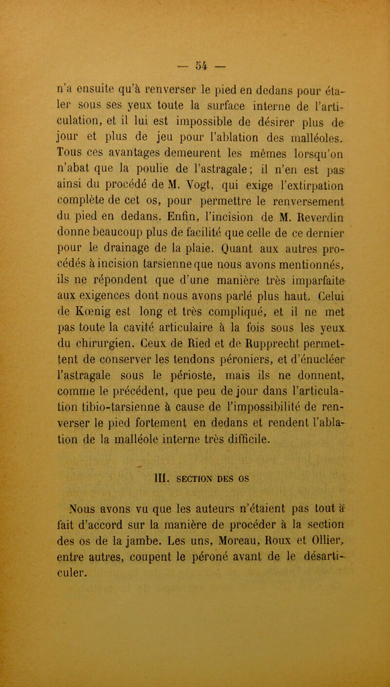 — o 4 — n?a ensuite qu’à renverser le pied en dedans pour éta- ler sous ses yeux toute la surface interne de l’arti- culation, et il lui est impossible de désirer plus de jour et plus de jeu pour l’ablation des malléoles. Tous ces avantages demeurent les mêmes lorsqu’on n’abat que la poulie de l’astragale ; il n’en est pas ainsi du procédé de M. Vogt, qui exige l’extirpation complète de cet os, pour permettre le renversement du pied en dedans. Enfin, l’incision de M. Reverdin donne beaucoup plus de facilité que celle de ce dernier pour le drainage de la plaie. Quant aux autres pro- cédés à incision tarsienne que nous avons mentionnés, ils ne répondent que d’une manière très imparfaite- aux exigences dont nous avons parlé plus haut. Celui de Kœnig est long et très compliqué, et il ne met pas toute la cavité articulaire à la fois sous les yeux du chirurgien. Ceux de Ried et de Rupprecht permet- tent de conserver les tendons péroniers, et d’énucléer l’astragale sous le périoste, mais ils ne donnent, comme le précédent, que peu de jour dans l’articula- tion tibio-tarsienne à cause de l’impossibilité de ren- verser le pied fortement en dedans et rendent l’abla- tion de la malléole interne très difficile. III. SECTION DES OS Nous avons vu que les auteurs n’étaient pas tout à fait d’accord sur la manière de procéder à la section des os de la jambe. Les uns, Moreau, Roux et Ollier, entre autres, coupent le péroné avant de le désarti- culer.