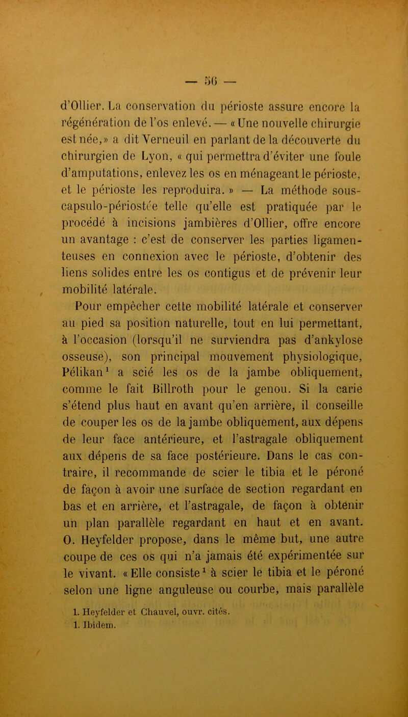 d’Ollier. La conservation du périoste assure encore la régénération de l’os enlevé. — «Une nouvelle chirurgie est née,» a ditVerneuil en parlant de la découverte du chirurgien de Lyon, « qui permettra d’éviter une foule d’amputations, enlevez les os en ménageant le périoste, et le périoste les reproduira. » — La méthode sous- capsulo-périostée telle qu’elle est pratiquée par le procédé à incisions jambières d’Ollier, offre encore un avantage : c’est de conserver les parties ligamen- teuses en connexion avec le périoste, d’obtenir des liens solides entre les os contigus et de prévenir leur mobilité latérale. Pour empêcher cette mobilité latérale et conserver au pied sa position naturelle, tout en lui permettant, à l'occasion (lorsqu’il ne surviendra pas d’ankylose osseuse), son principal mouvement physiologique, Pélikan1 a scié les os de la jambe obliquement, comme le fait Billroth pour le genou. Si la carie s’étend plus haut en avant qu’en arrière, il conseille de couper les os de la jambe obliquement, aux dépens de leur face antérieure, et l’astragale obliquement aux dépens de sa face postérieure. Dans le cas con- traire, il recommande de scier le tibia et le péroné de façon à avoir une surface de section regardant en bas et en arrière, et l’astragale, de façon à obtenir un plan parallèle regardant en haut et en avant. O. Heyfelder propose, dans le même but, une autre coupe de ces os qui n’a jamais été expérimentée sur le vivant. « Elle consiste1 à scier le tibia et le péroné selon une ligne anguleuse ou courbe, mais parallèle 1. Heyfelder et Chauvel, ouvr. cités. 1. Ibidem.