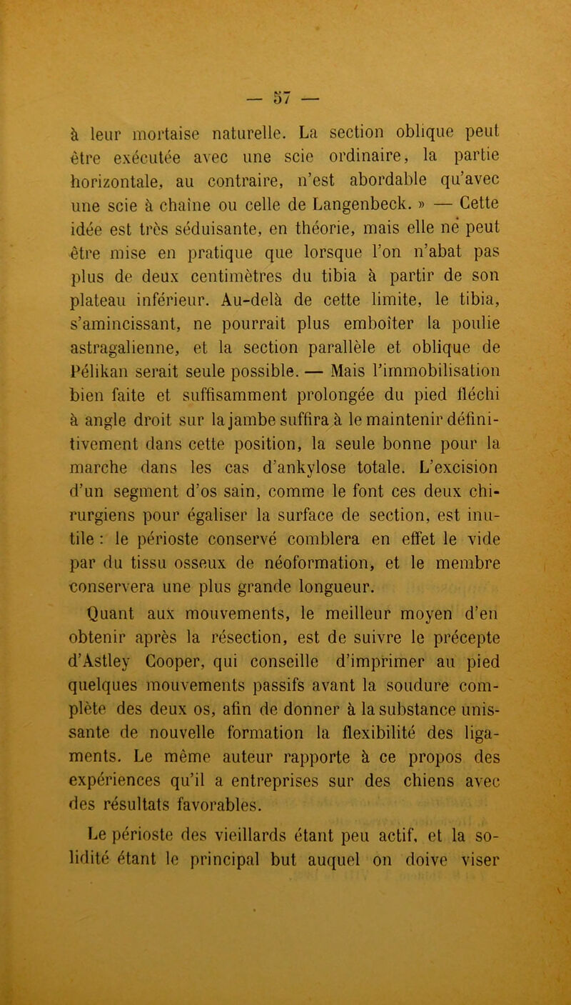 à leur mortaise naturelle. La section oblique peut être exécutée avec une scie ordinaire, la partie horizontale, au contraire, n’est abordable qu’avec une scie à chaîne ou celle de Langenbeck. » — Cette idée est très séduisante, en théorie, mais elle né peut être mise en pratique que lorsque l’on n’abat pas plus de deux centimètres du tibia à partir de son plateau inférieur. Au-delà de cette limite, le tibia, s’amincissant, ne pourrait plus emboîter la poulie astragalienne, et la section parallèle et oblique de Pélikan serait seule possible. — Mais l’immobilisation bien faite et suffisamment prolongée du pied fléchi à angle droit sur la jambe suffira à le maintenir défini- tivement dans cette position, la seule bonne pour la marche dans les cas d’ankylose totale. L’excision d’un segment d’os sain, comme le font ces deux chi- rurgiens pour égaliser la surface de section, est inu- tile : le périoste conservé comblera en effet le vide par du tissu osseux de néoformation, et le membre conservera une plus grande longueur. Quant aux mouvements, le meilleur moyen d’en obtenir après la résection, est de suivre le précepte d’Astley Cooper, qui conseille d’imprimer au pied quelques mouvements passifs avant la soudure com- plète des deux os, afin de donner à la substance unis- sante de nouvelle formation la flexibilité des liga- ments. Le même auteur rapporte à ce propos des expériences qu’il a entreprises sur des chiens avec des résultats favorables. Le périoste des vieillards étant peu actif, et la so- lidité étant le principal but auquel on doive viser