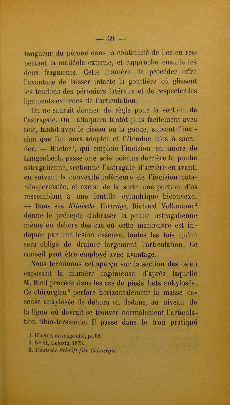 longueur du péroné dans la continuité de l’os en res- pectant la malléole externe, et rapproche ensuite les deux fragments. Cette manière de procéder offre l’avantage de laisser intacte la gouttière où glissent les tendons des péroniers latéraux et de respecter les ligaments externes de l’articulation. On ne saurait donner de règle pour la section de l’astragale. On l’attaquera tantôt plus facilement avec scie, tantôt avec le ciseau ou la gouge, suivant l’inci- sion que l’on aura adoptée et l’étendue d’os à sacri- fier. — Hueter1, qui emploie l’incision en ancre de Langenbeck, passe une scie pointue derrière la poulie astragalienne, sectionne l’astragale d’arrière en avant,, en suivant la convexité inférieure de l’incision cuta- néo-périostée, et excise de la sorte une portion d’os ressemblant à une lentille cylindrique biconvexe. — Dans ses Klinische Vortràge, Richard Volkmann2 donne le précepte d’abraser la poulie astragalienne même en dehors des cas où cette manœuvre est in- diquée par une lésion osseuse, toutes les fois qu'on sera obligé de drainer largement l’articulation. Ce conseil peut être employé avec avantage. Nous terminons cet aperçu sur la section des os en exposant la manière ingénieuse d’après laquelle M. Ried procède dans les cas de pieds bots ankylosés. Ce chirurgien3 perfore horizontalement la masse os- seuse ankylosée de dehors en dedans, au niveau de la ligne où devrait se trouver normalement l’articula- tion tibio-tarsienne. Il passe dans le trou pratiqué 1. Hueter, ouvrage cité, p. 68. 2. N° 51, Leipzig, 1873. 3. Deutsche Schrift für Chirurgie.