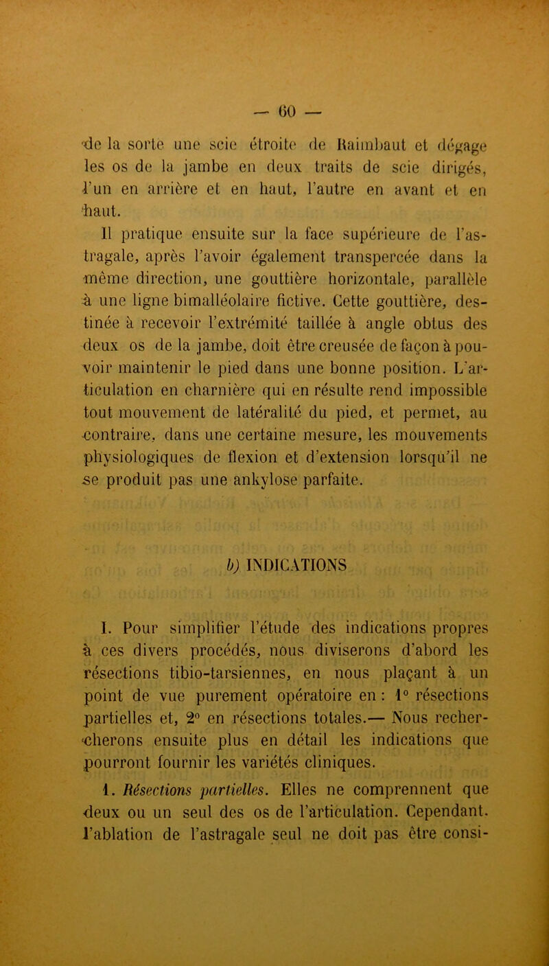-do la sorte une scie étroite de Uaimbaut et dégage les os de la jambe en deux traits de scie dirigés, l'un en arrière et en haut, l’autre en avant et en ‘haut. il pratique ensuite sur la face supérieure de l’as- tragale, après l’avoir également transpercée dans la même direction, une gouttière horizontale, parallèle à une ligne bimalléolaire fictive. Cette gouttière, des- tinée à recevoir l’extrémité taillée à angle obtus des deux os de la jambe, doit être creusée de façon à pou- voir maintenir le pied dans une bonne position. L'ar- ticulation en charnière qui en résulte rend impossible tout mouvement de latéralité du pied, et permet, au -contraire, dans une certaine mesure, les mouvements physiologiques de flexion et d’extension lorsqu’il ne se produit pas une ankylosé parfaite. b) INDICATIONS I. Pour simplifier l’étude des indications propres à ces divers procédés, nous diviserons d’abord les résections tibio-tarsiennes, en nous plaçant à un point de vue purement opératoire en : 1° résections partielles et, 2° en résections totales.— Nous recher- -cherons ensuite plus en détail les indications que pourront fournir les variétés cliniques. 1. Résections partielles. Elles ne comprennent que <leux ou un seul des os de l’articulation. Cependant, l’ablation de l’astragale seul ne doit pas être consi-