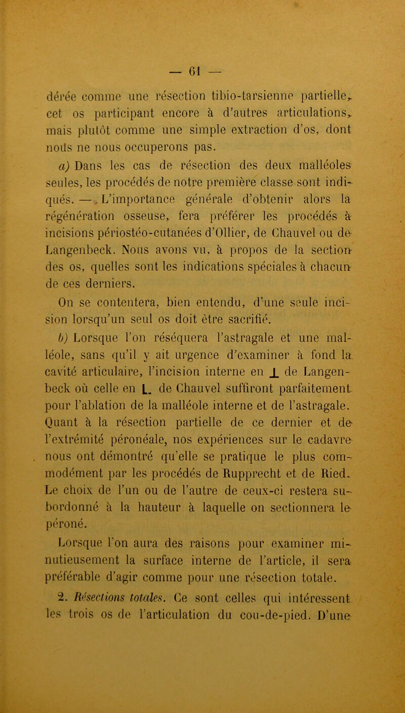dérée comme une résection tibio-tarsienne partielle^ cet os participant encore à d’autres articulations* mais plutôt comme une simple extraction d’os, dont nods ne nous occuperons pas. a) Dans les cas de résection des deux malléoles seules, les procédés de notre première classe sont indi- qués. —. L’importance générale d’obtenir alors la régénération osseuse, fera préférer les procédés à incisions périostéo-cutanées d’Ollier, de Chauvel ou de Langenbeck. Nous avons vu, à propos de la section des os, quelles sont les indications spéciales à chacun de ces derniers. On se contentera, bien entendu, d’une seule inci- sion lorsqu’un seul os doit être sacrifié. b) Lorsque l’on réséquera l’astragale et une mal- léole, sans qu’il y ait urgence d’examiner à fond la. cavité articulaire, l’incision interne en X de Langen- beck où celle en L de Chauvel suffiront parfaitement pour l’ablation de la malléole interne et de l’astragale. Quant à la résection partielle de ce dernier et de l’extrémité péronéale, nos expériences sur le cadavre nous ont démontré qu’elle se pratique le plus com- modément par les procédés de Rupprecht et de Ried. Le choix de l’un ou de l’autre de ceux-ci restera su- bordonné à la hauteur à laquelle on sectionnera le péroné. Lorsque l'on aura des raisons pour examiner mi- nutieusement la surface interne de l’article, il sera préférable d’agir comme pour une résection totale. 2. Résections totales. Ce sont celles qui intéressent les trois os de l’articulation du cou-de-pied. D’une