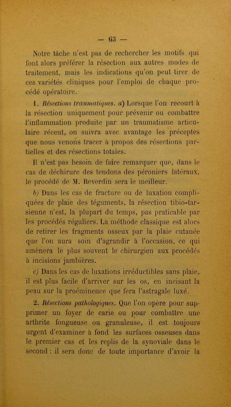 - G3 Notre tâche n’est pas de rechercher les motifs qui font alors préférer la résection aux autres modes de traitement, mais les indications qu’on peut tirer de ces variétés cliniques pour l’emploi de chaque pro- cédé opératoire. 1. Résections traumatiques, a) Lorsque l'on recourt à la résection uniquement pour prévenir ou combattre l’inflammation produite par un traumatisme articu- laire récent, on suivra avec avantage les préceptes que nous venons tracer à propos des résections par- tielles et des résections totales. Il n’est pas besoin de faire remarquer que, dans le cas de déchirure des tendons des péroniers latéraux, le procédé de M. Reverdin sera le meilleur. b) Dans les cas de fracture ou de luxation compli- quées de plaie des téguments, la résection tibio-tar- sienne n’est, la plupart du temps, pas praticable par les procédés réguliers. La méthode classique est alors de retirer les fragments osseux par la plaie cutanée que l’on aura soin d’agrandir à l’occasion, ce qui amènera le plus souvent le' chirurgien aux procédés à incisions jambières. c) Dans les cas de luxations irréductibles sans plaie, il est plus facile d’arriver sur les os, en incisant la peau sur la proéminence que fera l’astragale luxé. 2. Résections pathologiques. Que l’on opère pour sup- primer un foyer de carie ou pour combattre une arthrite fongueuse ou granuleuse, il est toujours urgent d’examiner à fond les surfaces osseuses dans le premier cas et les replis de la synoviale dans le second : il sera donc de toute importance d’avoir la