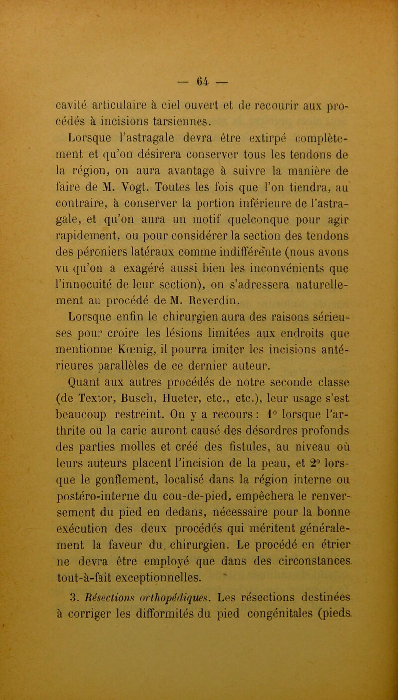 cavité articulaire à ciel ouvert et de recourir aux pro- cédés à incisions tarsiennes. Lorsque l’astragale devra être extirpé complète- ment et qu’on désirera conserver tous les tendons de la région, on aura avantage à suivre la manière de faire de M. Vogt. Toutes les fois que Ton tiendra, au contraire, à conserver la portion inférieure de l’astra- gale, et qu’on aura un motif quelconque pour agir rapidement, ou pour considérer la section des tendons des péroniers latéraux comme indifférente (nous avons vu qu’on a exagéré aussi bien les inconvénients que l’innocuité de leur section), on s’adressera naturelle- ment au procédé de M. Reverdin. Lorsque enfin le chirurgien aura des raisons sérieu- ses pour croire les lésions limitées aux endroits que mentionne Kœnig, il pourra imiter les incisions anté- rieures parallèles de ce dernier auteur. Quant aux autres procédés de notre seconde classe (de Textor, Buscli, Hue ter, etc., etc.), leur usage s’est beaucoup restreint. On y a recours : 1° lorsque Far- thrite ou la carie auront causé des désordres profonds des parties molles et créé des fistules, au niveau où leurs auteurs placent l’incision de la peau, et 2° lors- que le gonflement, localisé dans la région interne ou postéro-interne du cou-de-pied, empêchera le renver- sement du pied en dedans, nécessaire pour la bonne exécution des deux procédés qui méritent générale- ment la faveur du, chirurgien. Le procédé en étrier ne devra être employé que dans des circonstances tout-à-fait exceptionnelles. 3. Résections orthopédiques. Les résections destinées à corriger les difformités du pied congénitales (pieds