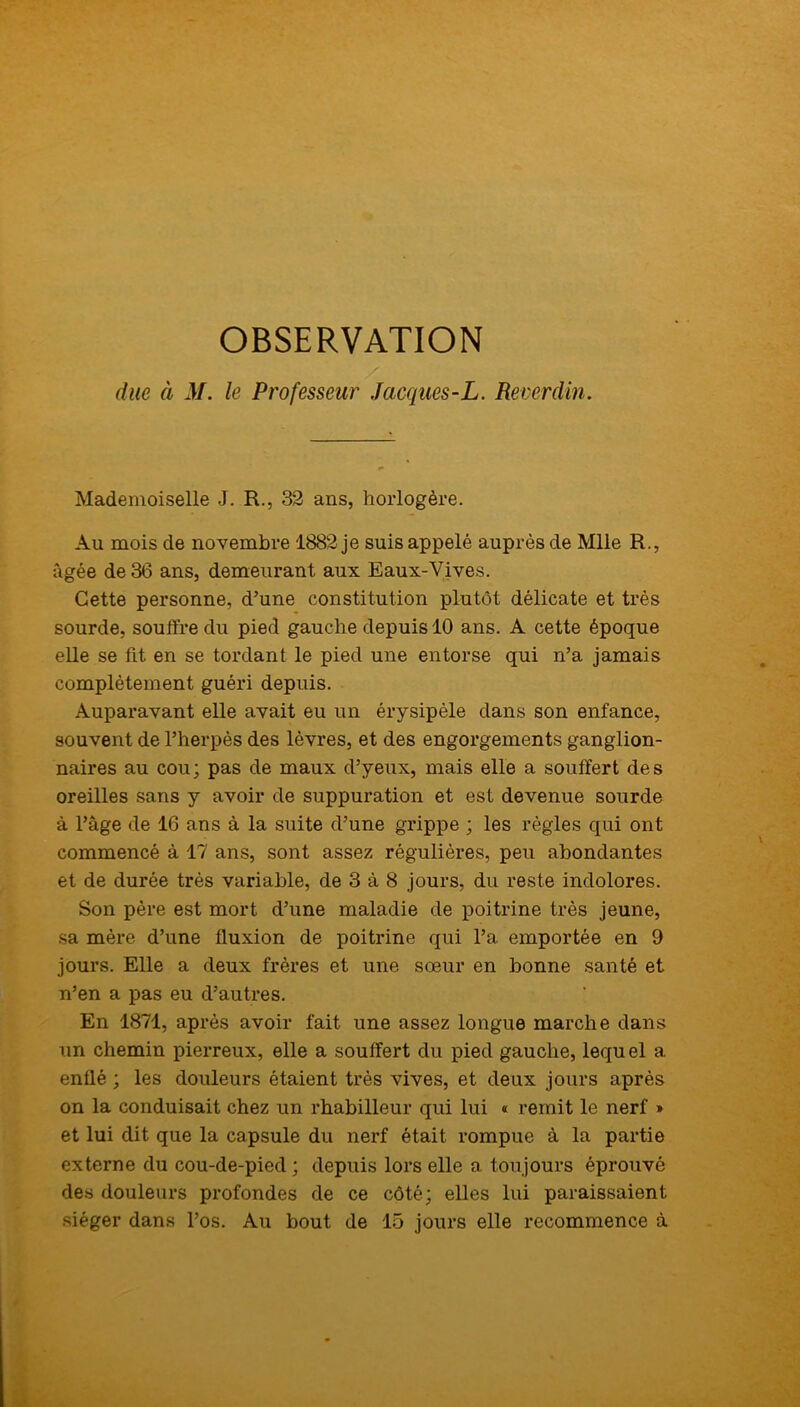 OBSERVATION due à M. le Professeur Jacques-L. Reverdin. Mademoiselle J. R., 32 ans, horlogère. Au mois de novembre 1882 je suis appelé auprès de Mlle R., âgée de 36 ans, demeurant aux Eaux-Vives. Cette personne, d’une constitution plutôt délicate et très sourde, souffre du pied gauche depuis 10 ans. A cette époque elle se fit en se tordant le pied une entorse qui n’a jamais complètement guéri depuis. Auparavant elle avait eu un érysipèle dans son enfance, souvent de l’herpès des lèvres, et des engorgements ganglion- naires au cou; pas de maux d’yeux, mais elle a souffert des oreilles sans y avoir de suppuration et est devenue sourde à l’âge de 16 ans à la suite d’une grippe ; les règles qui ont commencé à 17 ans, sont assez régulières, peu abondantes et de durée très variable, de 3 à 8 jours, du reste indolores. Son père est mort d’une maladie de poitrine très jeune, sa mère d’une fluxion de poitrine qui l’a emportée en 9 jours. Elle a deux frères et une sœur en bonne santé et n’en a pas eu d’autres. En 1871, après avoir fait une assez longue marche dans un chemin pierreux, elle a souffert du pied gauche, lequel a enflé ; les douleurs étaient très vives, et deux jours après on la conduisait chez un rhabilleur qui lui « remit le nerf » et lui dit que la capsule du nerf était rompue à la partie externe du cou-de-pied ; depuis lors elle a toujours éprouvé des douleurs profondes de ce côté; elles lui paraissaient