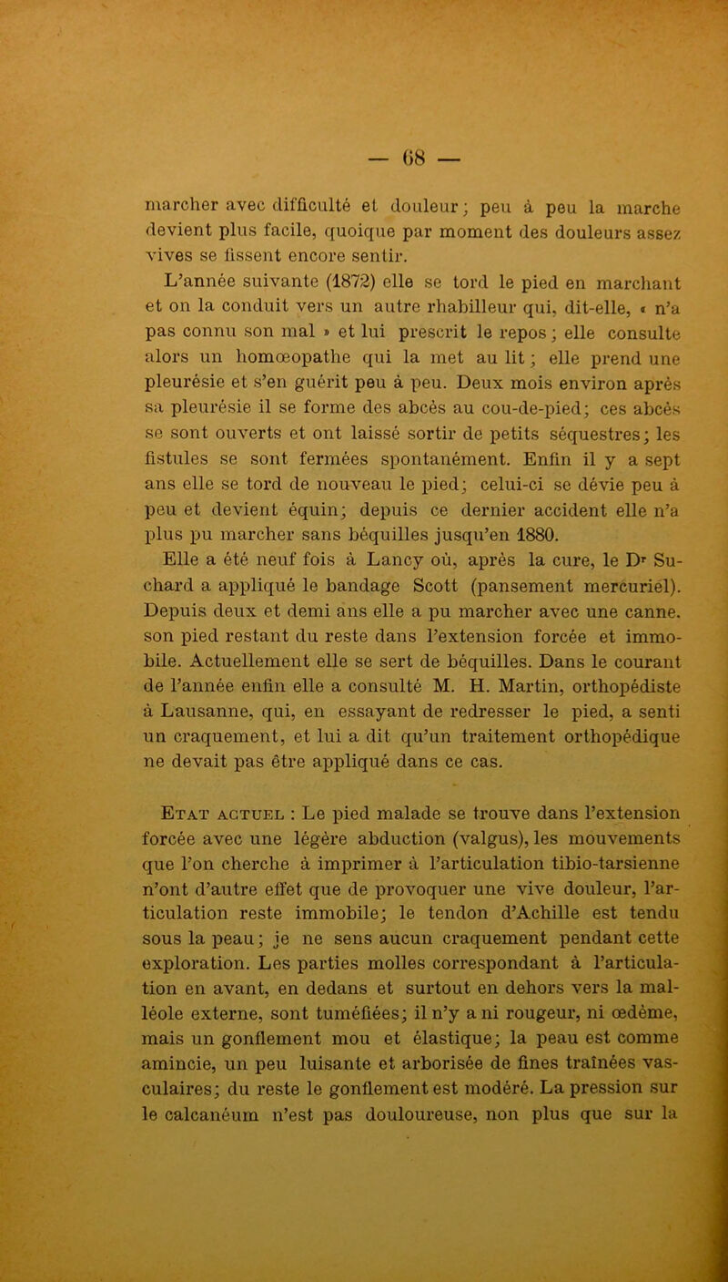 marcher avec difficulté et douleur; peu à peu la marche devient plus facile, quoique par moment des douleurs assez vives se fissent encore sentir. L’année suivante (1872) elle se tord le pied en marchant et on la conduit vers un autre rhabilleur qui, dit-elle, « n’a pas connu son mal » et lui prescrit le repos; elle consulte alors un liomœopathe qui la met au lit ; elle prend une pleurésie et s’en guérit peu à peu. Deux mois environ après sa pleurésie il se forme des abcès au cou-de-pied; ces abcès se sont ouverts et ont laissé sortir de petits séquestres; les fistules se sont fermées spontanément. Enfin il y a sept ans elle se tord de nouveau le pied; celui-ci se dévie peu à peu et devient équin; depuis ce dernier accident elle n’a plus pu marcher sans béquilles jusqu’en 1880. Elle a été neuf fois à Lancy où, après la cure, le Dr Su- chard a appliqué le bandage Scott (pansement mercuriél). Depuis deux et demi ans elle a pu marcher avec une canne, son pied restant du reste dans l’extension forcée et immo- bile. Actuellement elle se sert de béquilles. Dans le courant de l’année enfin elle a consulté M. H. Martin, orthopédiste à Lausanne, qui, en essayant de redresser le pied, a senti un craquement, et lui a dit qu’un traitement orthopédique ne devait pas être appliqué dans ce cas. Etat actuel : Le pied malade se trouve dans l’extension forcée avec une légère abduction (valgus), les mouvements que l’on cherche à imprimer à l’articulation tibio-tarsienne n’ont d’autre effet que de provoquer une vive douleur, l’ar- ticulation reste immobile; le tendon d’Achille est tendu sous la peau ; je ne sens aucun craquement pendant cette exploration. Les parties molles correspondant à l’articula- tion en avant, en dedans et surtout en dehors vers la mal- léole externe, sont tuméfiées; il n’y a ni rougeur, ni œdème, mais un gonflement mou et élastique; la peau est comme amincie, un peu luisante et arborisée de fines traînées vas- culaires; du reste le gonflement est modéré. La pression sur le calcanéum n’est pas douloureuse, non plus que sur la