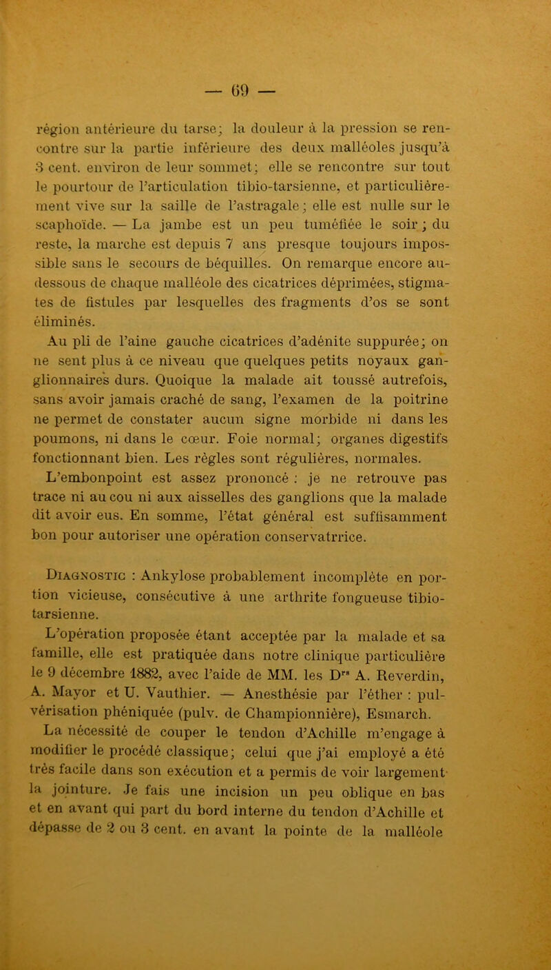 région antérieure du tarse; la douleur à la pression se ren- contre sur la partie inférieure des deux malléoles jusqu’à 3 cent, environ de leur sommet; elle se rencontre sur tout le pourtour de l’articulation tibio-tarsienne, et particulière- ment vive sur la saille de l’astragale ; elle est nulle sur le scaphoïde. — La jambe est un peu tuméfiée le soir ; du reste, la marche est depuis 7 ans presque toujours impos- sible sans le secours de béquilles. On remarque encore au- dessous de chaque malléole des cicatrices déprimées, stigma- tes de fistules par lesquelles des fragments d’os se sont éliminés. Au pli de l’aine gauche cicatrices d’adénite suppurée; on ne sent plus à ce niveau que quelques petits noyaux gan- glionnaires durs. Quoique la malade ait toussé autrefois, sans avoir jamais craché de sang, l’examen de la poitifine ne permet de constater aucun signe morbide ni dans les poumons, ni dans le cœur. Foie normal; organes digestifs fonctionnant bien. Les règles sont régulières, normales. L’embonpoint est assez prononcé : je ne retrouve pas trace ni au cou ni aux aisselles des ganglions que la malade dit avoir eus. En somme, l’état général est suffisamment bon pour autoriser une opération conservatrrice. Diagnostic : Ankylosé probablement incomplète en por- tion vicieuse, consécutive à une arthrite fongueuse tibio- tarsienne. L’opération proposée étant acceptée par la malade et sa tamille, elle est pratiquée dans notre clinique particulière le 9 décembre 1882, avec l’aide de MM. les Dr A. Reverdin, A. Mayor et U. Vauthier. — Anesthésie par l’éther : pul- vérisation phéniquée (pulv. de Championnière), Esmarch. La nécessité de couper le tendon d’Achille m’engage à modifier le procédé classique; celui que j’ai employé a été très tacile dans son exécution et a permis de voir largement la jointure. Je fais une incision un peu oblique en bas et en avant qui part du bord interne du tendon d’Achille et dépasse de 2 ou 3 cent, en avant la pointe de la malléole
