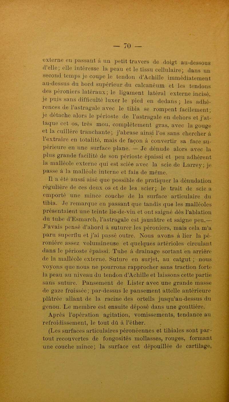 externe en passant à un petit travers de doigt au-dessous d elle, elle intéresse la peau et le tissu cellulaire; dans un second temps je coupe le tendon d’Achille immédiatement au-dessus du bord supérieur du calcanéum et les tendons des péioniers latéraux; le ligament latéral externe incisé, je puis sans difficulté luxer le pied en dedans; les adhé- rences de l’astragale avec le tibia se rompent facilement; je détache alors le périoste de l’astragale en dehors et j’at- taque cet os, très mou, complètement gras, avec la gouge et la cuillère tranchante; j’abrase ainsi l’os sans chercher à l’extraire en totalité, mais de façon à convertir sa face su- périeure en une surface plane. — Je dénude alors avec la plus grande facilité de son périoste épaissi et peu adhérent la malléole externe qui est sciée avec la scie de Larrey; je passe à la malléole interne et fais de même. Il a été aussi aisé que possible de pratiquer la dénudation régulière de ces deux os et de les scier; le trait de scie a emporté une mince couche de la surface articulaire du tibia. Je remarque en passant que tandis que les malléoles présentaient une teinte lie-de-vin et ont saigné dès l’ablation du tube d’Esmarch, l’astragale est jaunâtre et saigne peu.— J’avais pensé d’abord à suturer les péroniers, mais cela m’a paru superflu et j’ai passé outre. Nous avons à lier la pé- ronière assez volumineuse et quelques artéi'ioles circulant dans le périoste épaissi. Tube à drainage sortant en arrière de la malléole externe. Suture en surjet, au catgut ; nous voyons que nous ne pourrons rapprocher sans traction forte la peau au niveau du tendon d’Achille et laissons cette partie sans suture. Pansement de Lister avec une grande masse de gaze froissée; par-dessus le pansement attelle antérieure plâtrée allant de la racine des orteils jusqu’au-dessus du genou. Le membre est ensuite déposé dans une gouttière. Après l’opération agitation, vomissements, tendance au refroidissement, le tout dû à l’éther. . (Les surfaces articulaires péronéennes et tibiales sont par- tout recouvertes de fongosités mollasses, rouges, formant une couche mince; la surface est dépouillée de cartilage,