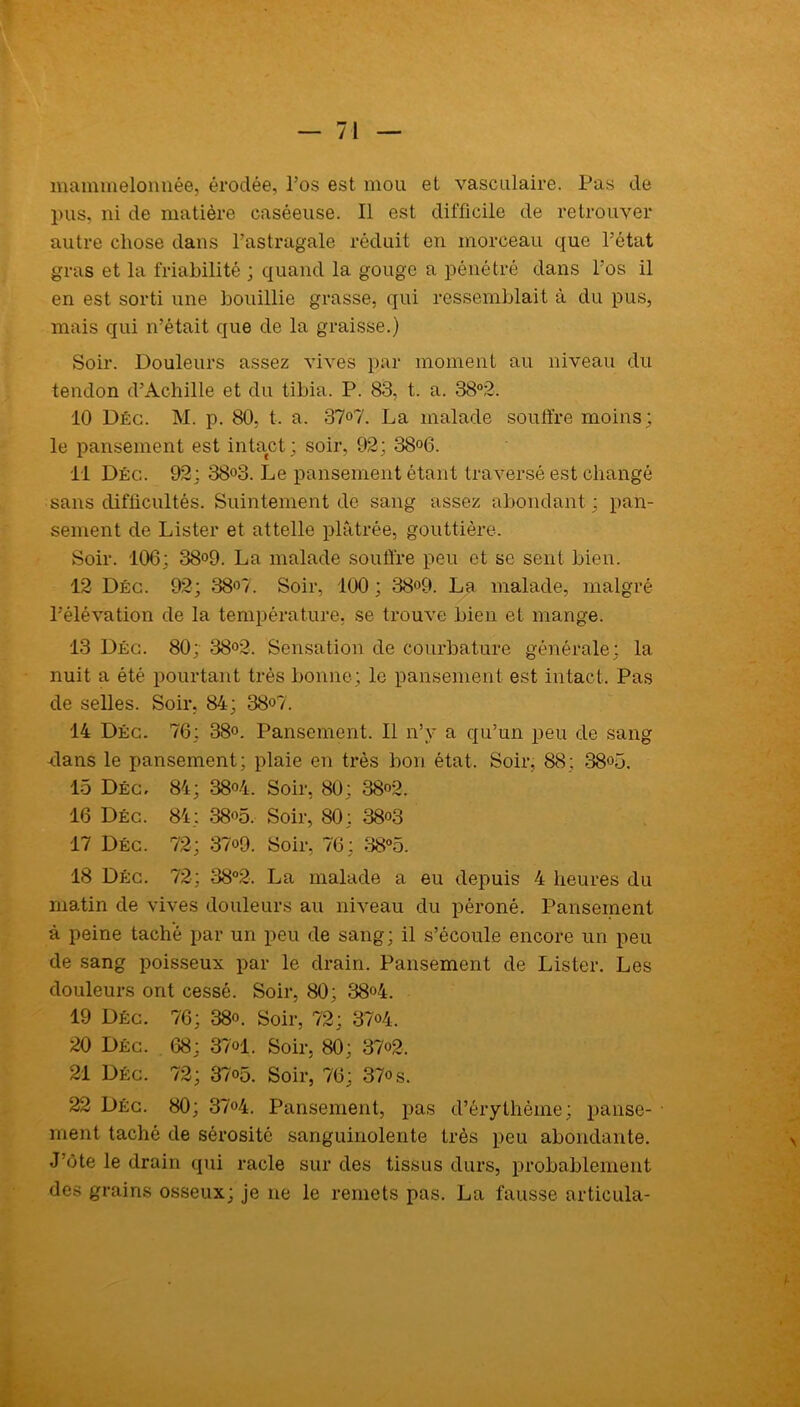 — 71 mammelonnée, érodée, Pos est mou et vasculaire. Pas de pus, ni de matière caséeuse. Il est difficile de retrouver autre chose dans l’astragale réduit en morceau que l’état gras et la friabilité ; quand la gouge a pénétré dans Pos il en est sorti une bouillie grasse, qui ressemblait à du pus, mais qui n’était que de la graisse.) Soir. Douleurs assez vives par moment au niveau du tendon d’Achille et du tibia. P. 83, t. a. 38°2. 10 Déc. M. p. 80, t. a. 37<>7. La malade souffre moins; le pansement est intact; soir, 92; 38°6. 11 Déc. 92; 38°3. Le pansement étant traversé est changé sans difficultés. Suintement de sang assez abondant ; pan- sement de Lister et attelle plâtrée, gouttière. Soir. 106; 38o9. La malade souffre peu et se sent bien. 12 Déc. 92; 38°7. Soir, 100 ; 38°9. La malade, malgré l’élévation de la température, se trouve bien et mange. 13 Déc. 80; 38°2. Sensation de courbature générale; la nuit a été pourtant très bonne; le pansement est intact. Pas de selles. Soir. 84; 38°7. 14 Déc. 76; 38°. Pansement. Il n’v a qu’un peu de sang -dans le pansement; plaie en très bon état. Soir, 88; 38°5. 15 Déc. 84; 38°4. Soir, 80; 38°2. 16 Déc. 84; 38°5, Soir, 80; 38«3 17 Déc. 72; 37«9. Soir, 76; 38°5. 18 Déc. 72; 38°2. La malade a eu depuis 4 heures du matin de vives douleurs au niveau du péroné. Pansement à peine taché par un peu de sang; il s’écoule encore un peu de sang poisseux par le drain. Pansement de Lister. Les douleurs ont cessé. Soir, 80; 38°4. 19 Déc. 76; 38o. Soir, 72; 37<4. 20 Déc. 68; 37®1. Soir, 80; 37°2. 21 Déc. 72; 37°5. Soir, 76; 37os. 22 Déc. 80; 37°4. Pansement, pas d’érythème; panse- ment taché de sérosité sanguinolente très peu abondante. J ôte le drain qui racle sur des tissus durs, probablement des grains osseux; je ne le remets pas. La fausse articula-