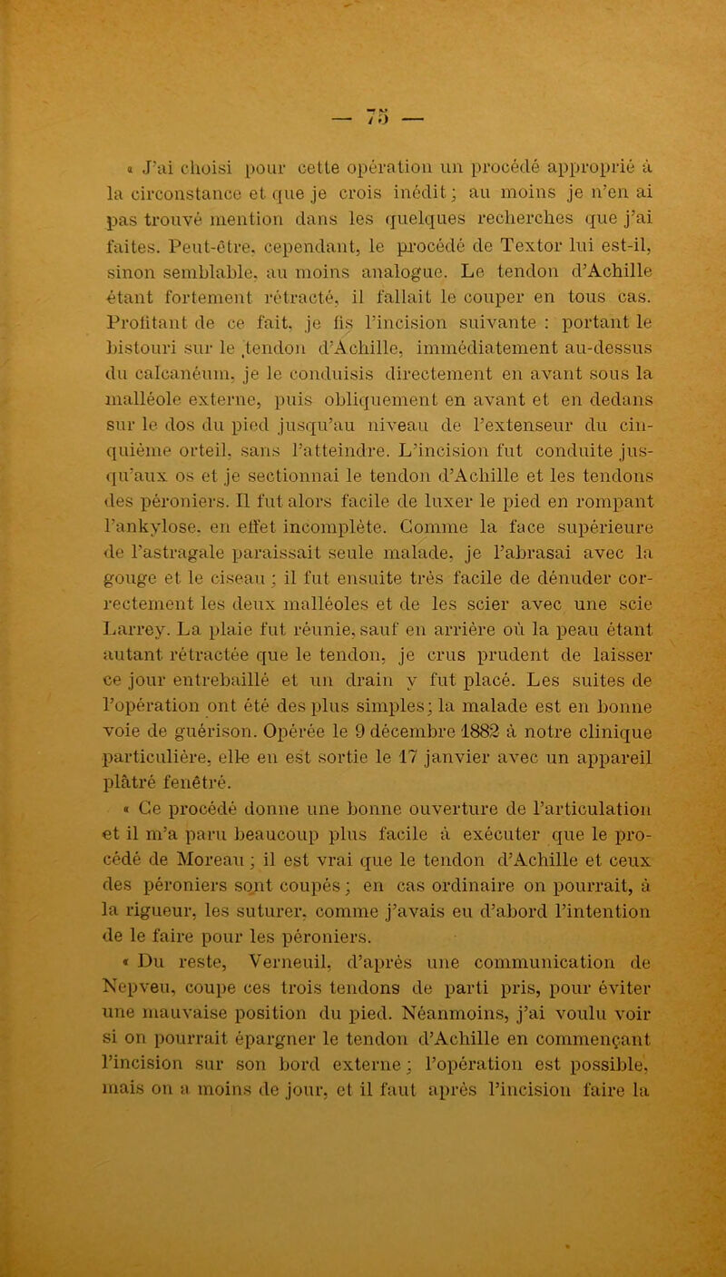 » J’ai choisi pour cette opération un procédé approprié à la circonstance et que je crois inédit; au moins je n’en ai pas trouvé mention dans les quelques recherches que j’ai faites. Peut-être, cependant, le procédé de Textor lui est-il, sinon semblable, au moins analogue. Le tendon d’Achille étant fortement rétracté, il fallait le couper en tous cas. Profitant de ce fait, je fis l’incision suivante : portant le bistouri sur le .tendon d’Achille, immédiatement au-dessus du calcanéum, je le conduisis directement en avant sous la malléole externe, puis obliquement en avant et en dedans sur le dos du pied jusqu’au niveau de l’extenseur du cin- quième orteil, sans l’atteindre. L’incision fut conduite jus- qu’aux os et je sectionnai le tendon d’Achille et les tendons des péroniers. Il fut alors facile de luxer le pied en rompant l’ankylose. en effet incomplète. Gomme la face supérieure de l’astragale paraissait seule malade, je l’abrasai avec la gouge et le ciseau ; il fut ensuite très facile de dénuder cor- rectement les deux malléoles et de les scier avec une scie Larrey. La plaie fut réunie, sauf en arrière où la peau étant autant rétractée que le tendon, je crus prudent de laisser ce jour entrebâillé et un drain y fut placé. Les suites de l’opération ont été des plus simples; la malade est en bonne voie de guérison. Opérée le 9 décembre 1882 à notre clinique particulière, elle en est sortie le 17 janvier avec un appareil plâtré fenêtré. « Ce procédé donne une bonne ouverture de l’articulation et il m’a paru beaucoup plus facile à exécuter que le pro- cédé de Moreau ; il est vrai que le tendon d’Achille et ceux des péroniers sont coupés ; en cas ordinaire on pourrait, à la rigueur, les suturer, comme j’avais eu d’abord l’intention de le faire pour les péroniers. « Du reste, Verneuil, d’après une communication de Nepveu, coupe ces trois tendons de parti pris, pour éviter une mauvaise position du pied. Néanmoins, j’ai voulu voir si on pourrait épargner le tendon d’Achille en commençant l’incision sur son bord externe ; l’opération est possible, mais on a moins de jour, et il faut après l’incision faire la