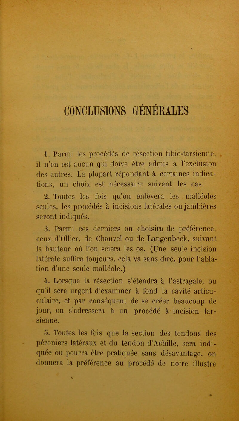 CONCLUSIONS GÉNÉRALES 1. Parmi les procédés de résection tibio-tarsienne. il n’en est aucun qui doive être admis à l’exclusion des autres. La plupart répondant à certaines indica- tions, un choix est nécessaire suivant les cas. 2. Toutes les fois qu’on enlèvera les malléoles seules, les procédés à incisions latérales ou jambières seront indiqués. 3. Parmi ces derniers on choisira de préférence, ceux d’Ollier, de Chauvel ou de Langenbeck, suivant la hauteur où l’on sciera les os. (Une seule incision latérale suffira toujours, cela va sans dire, pour l’abla- tion d’une seule malléole.) 4. Lorsque la résection s’étendra à l’astragale, ou qu’il sera urgent d’examiner à fond la cavité articu- culaire, et par conséquent de se créer beaucoup de jour, on s’adressera à un procédé à incision tar- sienne. 5. Toutes les fois que la section des tendons des péroniers latéraux et du tendon d’Achille, sera indi- quée ou pourra être pratiquée sans désavantage, on donnera la préférence au procédé de notre illustre