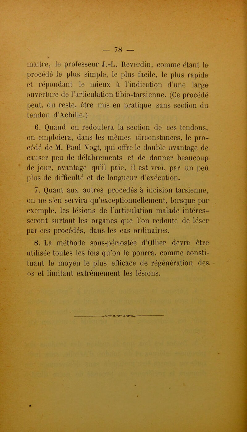 - 78 — maître, le professeur J.-L. Reverdin, comme étant le- procédé le plus simple, le plus facile, le plus rapide et répondant le mieux à l’indication d’une large ouverture de l’articulation tibio-tarsienne. (Ce procédé peut, du reste, être mis en pratique sans section du tendon d’Achille.) 6. Quand on redoutera la section de ces tendons, on emploiera, dans les mêmes circonstances, le pro- cédé de M. Paul Vogt, qui offre le double avantage de causer peu de délabrements et de donner beaucoup de jour, avantage qu’il paie, il est vrai, par un peu plus de difficulté et de longueur d’exécution. 7. Quant aux autres procédés à incision tarsienne, on ne s’en servira qu’exceptionnellement, lorsque par exemple, les lésions de l’articulation malade intéres- seront surtout les organes que l’on redoute de léser par ces procédés, dans les cas ordinaires. 8. La méthode sous-périostée d’Ollier devra être utilisée toutes les fois qu’on le pourra, comme consti- tuant le moyen le plus efficace de régénération des. os et limitant extrêmement les lésions.