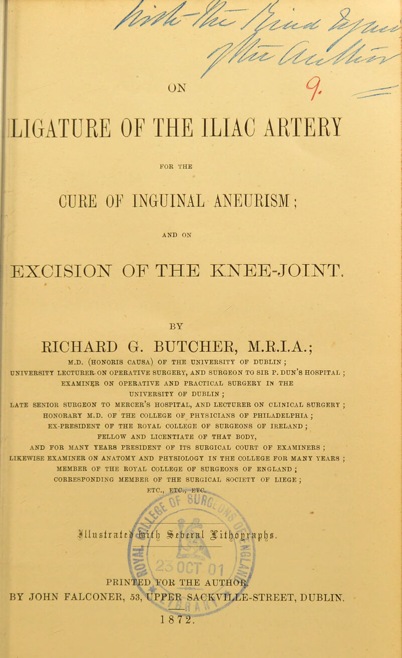 AND ON EXCISION OF THE KNEE-JOINT. BY RICHARD G. BUTCHER, M.R.I.A.; M.D. (HONORIS CAUSA) OF THE UNIVERSITY OF DUBLIN ; UNIVERSITY LECTURER ON OPERATIVE SURGERY, AND SURGEON TO SIR P. DUN’S HOSPITAL ; EXAMINER ON OPERATIVE AND PRACTICAL SURGERY IN THE UNIVERSITY OF DUBLIN ; LATE SENIOR SURGEON TO MERCER’S HOSPITAL, AND LECTURER ON CLINICAL SURGERY ; HONORARY M.D. OF THE COLLEGE OF PHYSICIANS OF PHILADELPHIA ; EX-PRESIDENT OF THE ROYAL COLLEGE OF SURGEONS OF IRELAND ; FELLOW AND LICENTIATE OF THAT BODY, AND FOR MANY YEARS PRESIDENT OF ITS SURGICAL COURT OF EXAMINERS ; LIKEWISE EXAMINER ON ANATOMY AND PHYSIOLOGY IN THE COLLEGE FOR MANY YEARS ; MEMBER OF THE ROYAL COLLEGE OF SURGEONS OF ENGLAND ; CORRESPONDING MEMBER OF THE SURGICAL SOCIETY OF LIEGE ; ETC., ETC., ETC. if v\ ■^Uustrahfir toitf) ^fbual graphs. ? pf— Mjk m \?|\ 2h OCT 01 PRINTED FOR THE AUTHOR, BY JOHN FALCONER, 53, UPPER SACKYILLE-STREET, DUBLIN. 1872