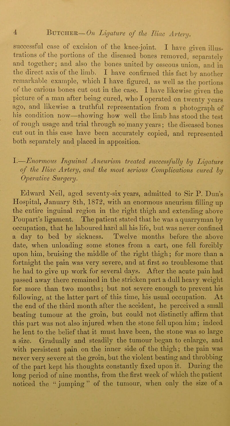 successful case of excision of the knee-joint. I have given illus- trations of the portions of the diseased bones removed, separately and together; and also the bones united by osseous union, and in the direct axis of the limb. I have confirmed this fact by another remarkable example, which I have figured, as well as the portions of the carious bones cut out in the case. I have likewise given the picture of a man after being cured, who I operated on twenty years ago, and likewise a truthful representation from a photograph of his condition now—showing how well the limb has stood the test of rough usage and trial through so many years; the diseased bones cut out in this case have been accurately copied, and represented both separately and placed in apposition. I.—Enormous Inguinal Aneurism treated successfully by Ligature of the Iliac Artery, and the most serious Complications cured by Operative Surgery. Edward Neil, aged seventy-six years, admitted to Sir P. Dun’s Hospital, January 8th, 1872, with an enormous aneurism filling up the entire inguinal region in the right thigh and extending above Poupart’s ligament. The patient stated that he was a quarryman by occupation, that he laboured hard all his life, but was never confined a day to bed by sickness. rIwelve months before the above date, Avhen unloading some stones from a cart, one fell forcibly upon him, bruising the middle of the right thigh; for more than a fortnight the pain was very severe, and at first so troublesome that he had to give up work for several days. After the acute pain had passed away there remained in the stricken part a dull heavy weight for more than two months; but not severe enough to prevent his following, at the latter part of this time, his usual occupation. At the end of the third month after the accident, he perceived a small beating tumour at the groin, but could not distinctly affirm that this part was not also injured when the stone fell upon him; indeed he lent to the belief that it must have been, the stone was so large a size. Gradually and steadily the tumour began to enlarge, and with persistent pain on the inner side of the thigh; the pain was never very severe at the groin, but the violent beating and throbbing of the part kept his thoughts constantly fixed upon it. During the long period of nine months, from the first week of which the patient noticed the “jumping” of the tumour, when only the size of a