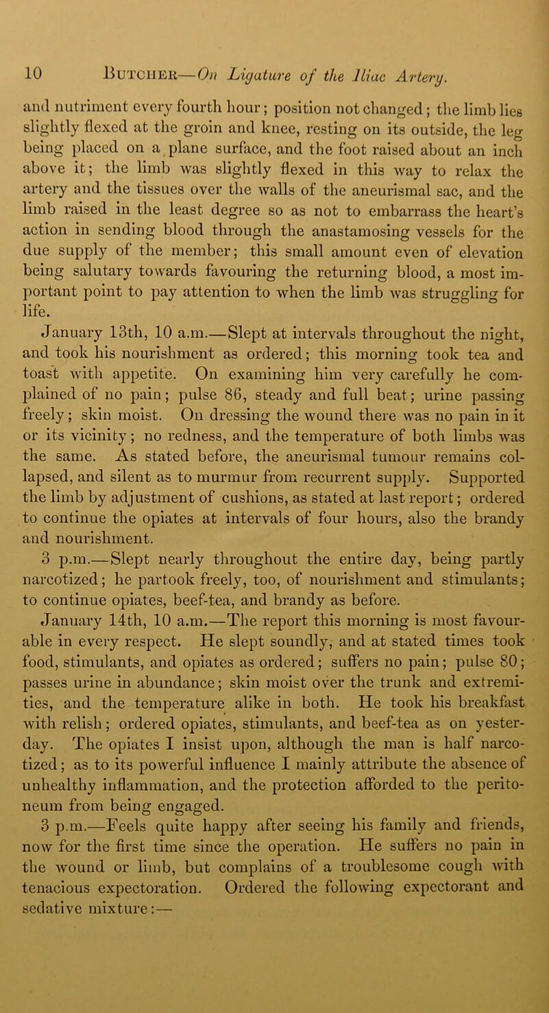 and nutriment every fourth hour; position not changed; the limb lies slightly flexed at the groin and knee, resting on its outside, the leg being placed on a plane surface, and the foot raised about an inch above it; the limb was slightly flexed in this Avay to relax the artery and the tissues over the walls of the aneurismal sac, and the limb raised in the least degree so as not to embarrass the heart’s action in sending blood through the anastamosing vessels for the due supply of the member; this small amount even of elevation being salutary towards favouring the returning blood, a most im- portant point to pay attention to when the limb was struggling for life. January 13th, 10 a.m.—Slept at intervals throughout the night, and took his nourishment as ordered; this morning took tea and toast with appetite. On examining him very carefully he com- plained of no pain; pulse 86, steady and full beat; urine passing freely; skin moist. On dressing the wound there was no pain in it or its vicinity; no redness, and the temperature of both limbs was the same. As stated before, the aneurismal tumour remains col- lapsed, and silent as to murmur from recurrent supply. Supported the limb by adjustment of cushions, as stated at last report; ordered to continue the opiates at intervals of four hours, also the brandy and nourishment. 3 p.m.— Slept nearly throughout the entire day, being partly narcotized; he partook freely, too, of nourishment and stimulants; to continue opiates, beef-tea, and brandy as before. January 14th, 10 a.m.—The report this morning is most favour- able in every respect. He slept soundly, and at stated times took food, stimulants, and opiates as ordered; suffers no pain; pulse 80 ; passes urine in abundance; skin moist over the trunk and extremi- ties, and the temperature alike in both. He took his breakfast with relish; ordered opiates, stimulants, and beef-tea as on yester- day. The opiates I insist upon, although the man is half narco- tized ; as to its powerful influence I mainly attribute the absence of unhealthy inflammation, and the protection afforded to the perito- neum from being engaged. 3 p.m.—Feels quite happy after seeing his family and friends, now for the first time since the operation. He suffers no pain in the wound or limb, but complains of a troublesome cough with tenacious expectoration. Ordered the following expectorant and sedative mixture:—