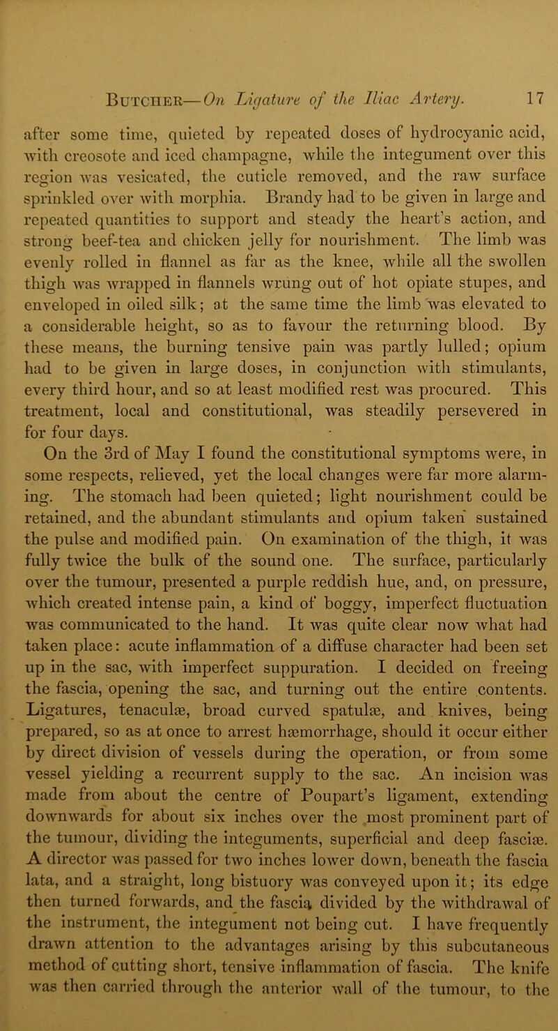 after some time, quieted by repeated doses of hydrocyanic acid, with creosote and iced champagne, while the integument over this region was vesicated, the cuticle removed, and the raw surface sprinkled over with morphia. Brandy had to be given in large and repeated quantities to support and steady the heart’s action, and strong beef-tea and chicken jelly for nourishment. The limb was evenly rolled in flannel as far as the knee, while all the swollen thigh was wrapped in flannels wrung out of hot opiate stupes, and enveloped in oiled silk; at the same time the limb was elevated to a considerable height, so as to favour the returning blood. By these means, the burning tensive pain was partly lulled; opium had to be given in large doses, in conjunction with stimulants, every third hour, and so at least modified rest was procured. This treatment, local and constitutional, was steadily persevered in for four days. On the 3rd of May I found the constitutional symptoms were, in some respects, relieved, yet the local changes were far more alarm- ing. The stomach had been quieted; light nourishment could be retained, and the abundant stimulants and opium taken sustained the pulse and modified pain. On examination of the thigh, it was fully twice the bulk of the sound one. The surface, particularly over the tumour, presented a purple reddish hue, and, on pressure, which created intense pain, a kind of boggy, imperfect fluctuation was communicated to the hand. It was quite clear now what had taken place: acute inflammation of a diffuse character had been set up in the sac, with imperfect suppuration. I decided on freeing the fascia, opening the sac, and turning out the entire contents. Ligatures, tenaculae, broad curved spatulas, and knives, being prepared, so as at once to arrest hemorrhage, should it occur either by direct division of vessels during the operation, or from some vessel yielding a recurrent supply to the sac. An incision was made from about the centre of Poupart’s ligament, extending dowmvards for about six inches over the most prominent part of the tumour, dividing the integuments, superficial and deep fascias. A director was passed for two inches lower down, beneath the fascia lata, and a straight, long bistuory was conveyed upon it; its edge then turned forwards, and the fascia divided by the withdrawal of the instrument, the integument not being cut. I have frequently drawn attention to the advantages arising by this subcutaneous method of cutting short, tensive inflammation of fascia. The knife was then carried through the anterior wall of the tumour, to the