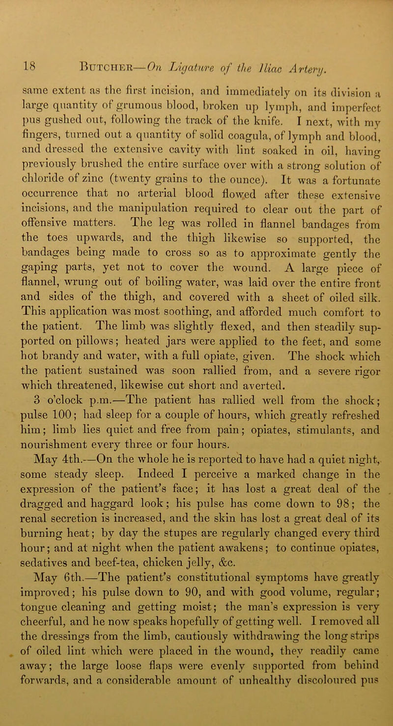 same extent as the first incision, ancl immediately on its division a large quantity of grumous blood, broken up lymph, and imperfect pus gushed out, following the track of the knife. I next, with my fingers, turned out a quantity of solid coagula, of lymph and blood, and dressed the extensive cavity with lint soaked in oil, having previously brushed the entire surface over with a strong solution of chloride of zinc (twenty grains to the ounce). It was a fortunate occurrence that no arterial blood flowed after these extensive incisions, and the manipulation required to clear out the part of offensive matters. The leg was rolled in flannel bandages from the toes upwards, and the thigh likewise so supported, the bandages being made to cross so as to approximate gently the gaping parts, yet not to cover the wound. A large piece of flannel, wrung out of boiling water, was laid over the entire front and sides of the thigh, and covered with a sheet of oiled silk. This application was most soothing, and afforded much comfort to the patient. The limb was slightly flexed, and then steadily sup- ported on pillows; heated jars were applied to the feet, and some hot brandy and water, with a full opiate, given. The shock which the patient sustained was soon rallied from, and a severe rigor which threatened, likewise cut short and averted. 3 o’clock p.m.—The patient has rallied well from the shock; pulse 100; had sleep for a couple of hours, which greatly refreshed him; limb lies quiet and free from pain; opiates, stimulants, and nourishment every three or four hours. May 4th.—On the whole he is reported to have had a quiet night, some steady sleep. Indeed I perceive a marked change in the expression of the patient’s face; it has lost a great deal of the dragged and haggard look; his pulse has come down to 98; the renal secretion is increased, and the skin has lost a great deal of its burning heat; by day the stupes are regularly changed every third hour; and at night when the patient awakens; to continue opiates, sedatives and beef-tea, chicken jelly, &c. May 6th.—The patient’s constitutional symptoms have greatly improved; his pulse down to 90, and with good volume, regular; tongue cleaning and getting moist; the man’s expression is very cheerful, and he now speaks hopefully of getting well. I removed all the dressings from the limb, cautiously withdrawing the long strips of oiled lint which were placed in the wound, they readily came away; the large loose flaps were evenly supported from behind forwards, and a considerable amount of unhealthy discoloured pus