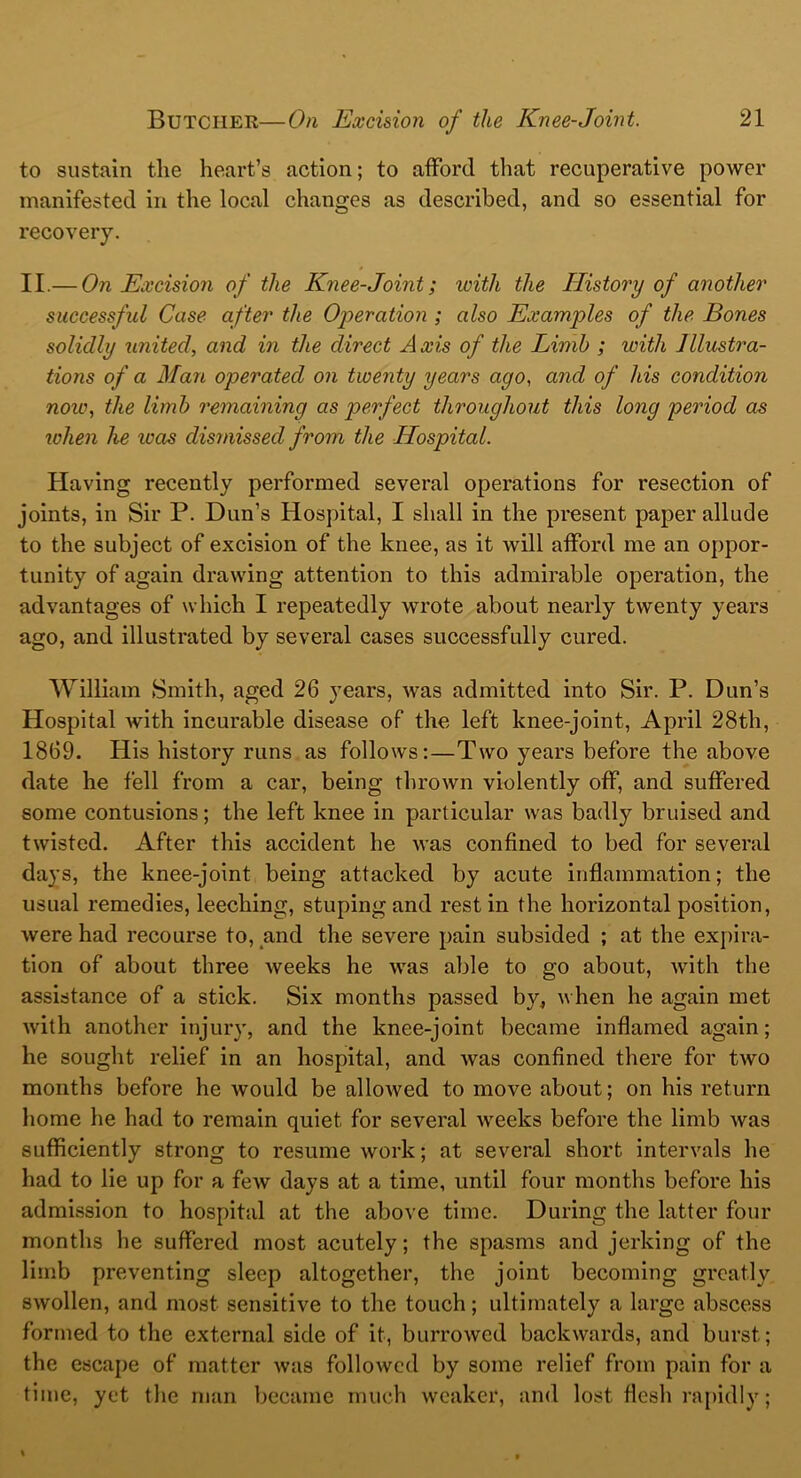 to sustain the heart’s action; to afford that recuperative power manifested in the local changes as described, and so essential for recovery. II.— On Excision of the Knee-Joint; with the History of another successful Case after the Operation ; also Examples of the Bones solidly united, and in the direct Axis of the Limb ; with Illustra- tions of a Man operated on twenty years ago, and of his condition now, the limb remaining as perfect throughout this long period as when he icas dismissed from the Hospital. Having recently performed several operations for resection of joints, in Sir P. Dun’s Hospital, I shall in the present paper allude to the subject of excision of the knee, as it will afford me an oppor- tunity of again drawing attention to this admirable operation, the advantages of which I repeatedly wrote about nearly twenty years ago, and illustrated by several cases successfully cured. William Smith, aged 26 years, was admitted into Sir. P. Dun’s Hospital with incurable disease of the left knee-joint, April 28th, 1869. His history runs as follows:—Two years before the above date he fell from a car, being thrown violently off, and suffered some contusions; the left knee in particular was badly bruised and twisted. After this accident he was confined to bed for several days, the knee-joint being attacked by acute inflammation; the usual remedies, leeching, stuping and rest in the horizontal position, were had recourse to, and the severe pain subsided ; at the expira- tion of about three weeks he was able to go about, with the assistance of a stick. Six months passed by, when he again met with another injury, and the knee-joint became inflamed again; he sought relief in an hospital, and Avas confined there for tAvo months before he Avould be alloAved to move about; on his return home he had to remain quiet for several weeks before the limb Avas sufficiently strong to resume work; at several short intervals he had to lie up for a feAV days at a time, until four months before his admission to hospital at the above time. During the latter four months he suffered most acutely; the spasms and jerking of the limb preventing sleep altogether, the joint becoming greatly SAVollen, and most sensitive to the touch; ultimately a large abscess formed to the external side of it, burroAvcd backwards, and burst; the escape of matter Avas folloAvcd by some relief from pain for a time, yet the man became much weaker, and lost flesh rapidly;