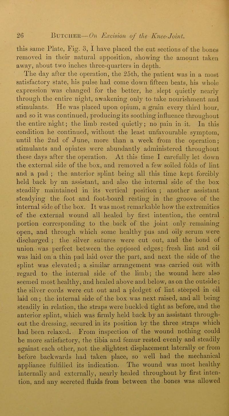 this same Plate, Fig. 3, I have placed the cut sections of the bones removed in their natural apposition, showing the amount taken away, about two inches three-quarters in depth. The day after the operation, the 25th, the patient was in a most satisfactory state, his pulse had come down fifteen beats, his whole expression was changed for the better, he slept quietly nearly through the entire night, awakening only to take nourishment and stimulants. He was placed upon opium, a grain every third hour, and so it was continued, producing its soothing influence throughout the entire night; the limb rested quietly; no pain in it. In this condition he continued, without the least unfavourable symptom, until the 2nd of June, more than a week from the operation; stimulants and opiates were abundantly administered throughout these days after the operation. At this time I carefully let down the external side of the box, and removed a few soiled folds of lint and a pad ; the anterior splint being all this time kept forcibly held back by an assistant, and also the internal side of the box steadily maintained in its vertical position ; another assistant steadying the foot and foot-board resting in the groove of the internal side of the box. It was most remarkable how the extremities of the external wound all healed by first intention, the central portion corresponding to the back of the joint only remaining open, and through which some healthy pus and oily serum were discharged ; the silver sutures were cut out, and the bond of union was perfect between the opposed edges; fresh lint and oil was laid on a thin pad laid over the part, and next the side of the splint was elevated; a similar arrangement was carried out with regard to the internal side of the limb; the wound here also seemed most healthy, and healed above and below, as on the outside; the silver cords were cut out and a pledget of lint steeped in oil laid on; the internal side of the box was next raised, and all being steadily in relation, the straps were buckled tight as before, and the anterior splint, which was firmly held back by an assistant through- out the dressing, secured in its position by the three straps which had been relaxed. From inspection of the wound nothing could be more satisfactory, the tibia and femur rested evenly and steadily against each other, not the slightest displacement laterally or from before backwards had taken place, so well had the mechanical appliance fulfilled its indication. The wound was most healthy internally and externally, nearly healed throughout by first inten- tion, and any secreted fluids from between the bones was allowed