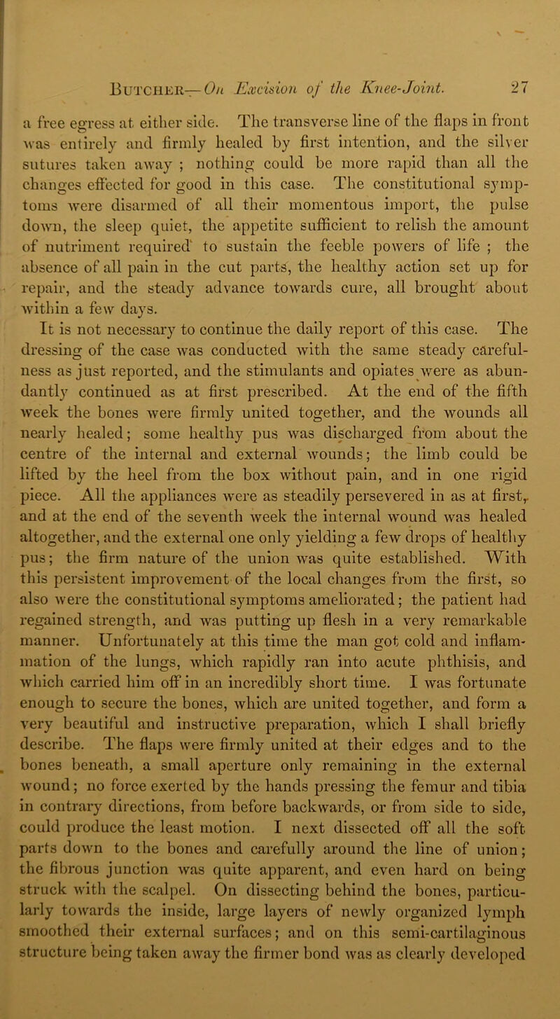 a free egress at either side. The transverse line of the flaps in front was entirely and firmly healed by first intention, and the silver sutures taken away ; nothing could be more rapid than all the changes effected for good in this case. The constitutional symp- toms were disarmed of all their momentous import, the pulse down, the sleep quiet, the appetite sufficient to relish the amount of nutriment required' to sustain the feeble powers of life ; the absence of all pain in the cut parts, the healthy action set up for repair, and the steady advance towards cure, all brought about within a few days. It is not necessary to continue the daily report of this case. The dressing of the case was conducted with the same steady careful- ness as just reported, and the stimulants and opiates were as abun- dantly continued as at first prescribed. At the end of the fifth week the bones were firmly united together, and the wounds all nearly healed; some healthy pus was discharged from about the centre of the internal and external wounds; the limb could be lifted by the heel from the box without pain, and in one rigid piece. All the appliances were as steadily persevered in as at first,, and at the end of the seventh week the internal wound was healed altogether, and the external one only yielding a few drops of healthy pus; the firm nature of the union was quite established. With this persistent improvement of the local changes from the first, so also were the constitutional symptoms ameliorated; the patient had regained strength, and was putting up flesh in a very remarkable manner. Unfortunately at this time the man got cold and inflam- mation of the lungs, which rapidly ran into acute phthisis, and which carried him off in an incredibly short time. I was fortunate enough to secure the bones, which are united together, and form a very beautiful and instructive preparation, which I shall briefly describe. The flaps were firmly united at their edges and to the bones beneath, a small aperture only remaining in the external wound; no force exerted by the hands pressing the femur and tibia in contrary directions, from before backwards, or from side to side, could produce the least motion. I next dissected off all the soft, parts down to the bones and carefully around the line of union; the fibrous junction was quite apparent, and even hard on being struck with the scalpel. On dissecting behind the bones, particu- larly towards the inside, large layers of newly organized lymph smoothed their external surfaces; and on this semi-cartilaginous structure being taken away the firmer bond was as clearly developed