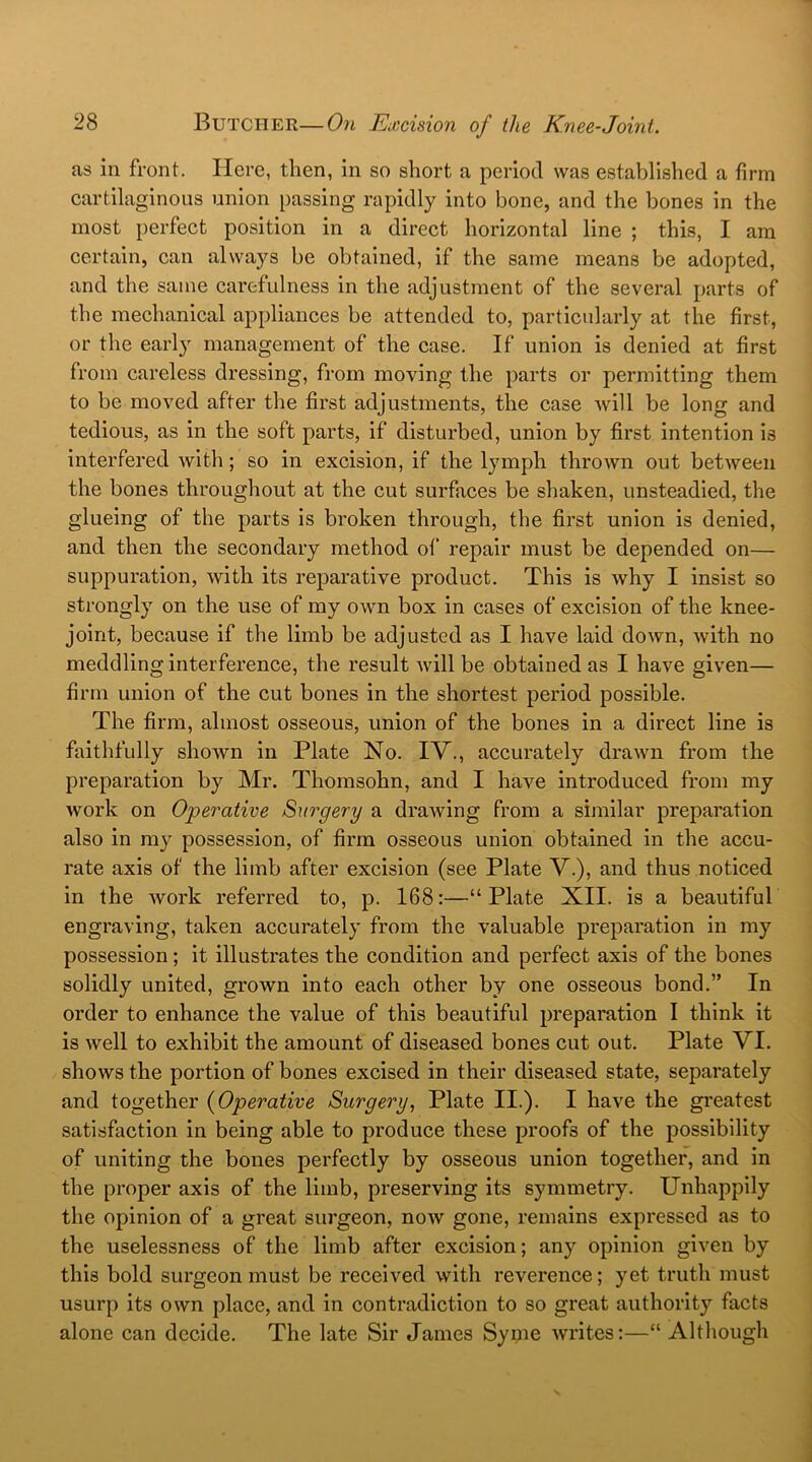 as in front. Here, then, in so short a period was established a firm cartilaginous union passing rapidly into bone, and the bones in the most perfect position in a direct horizontal line ; this, I am certain, can always be obtained, if the same means be adopted, and the same carefulness in the adjustment of the several parts of the mechanical appliances be attended to, particularly at the first, or the early management of the case. If union is denied at first from careless dressing, from moving the parts or permitting them to be moved after the first adjustments, the case will be long and tedious, as in the soft parts, if disturbed, union by first intention is interfered with; so in excision, if the lymph thrown out between the bones throughout at the cut surfaces be shaken, unsteadied, the glueing of the parts is broken through, the first union is denied, and then the secondary method of' repair must be depended on— suppuration, with its reparative product. This is why I insist so strongly on the use of my own box in cases of excision of the knee- joint, because if the limb be adjusted as I have laid down, with no meddling interference, the result will be obtained as I have given— firm union of the cut bones in the shortest period possible. The firm, almost osseous, union of the bones in a direct line is faithfully shown in Plate No. IV., accurately drawn from the preparation by Mr. Thomsohn, and I have introduced from my work on Operative Surgery a drawing from a similar preparation also in my possession, of firm osseous union obtained in the accu- rate axis of the limb after excision (see Plate V.), and thus noticed in the Avork referred to, p. 168:—“Plate XII. is a beautiful engraving, taken accurately from the valuable preparation in my possession ; it illustrates the condition and perfect axis of the bones solidly united, grotvn into each other by one osseous bond.” In order to enhance the value of this beautiful preparation I think it is well to exhibit the amount of diseased bones cut out. Plate VI. shows the portion of bones excised in their diseased state, separately and together (Operative Surgery, Plate II.). I have the greatest satisfaction in being able to produce these proofs of the possibility of uniting the bones perfectly by osseous union together, and in the proper axis of the limb, preserving its symmetry. Unhappily the opinion of a great surgeon, notv gone, remains expressed as to the uselessness of the limb after excision; any opinion given by this bold surgeon must be received with reverence; yet truth must usurp its own place, and in contradiction to so great authority facts alone can decide. The late Sir James Syme Avrites:—“ Although