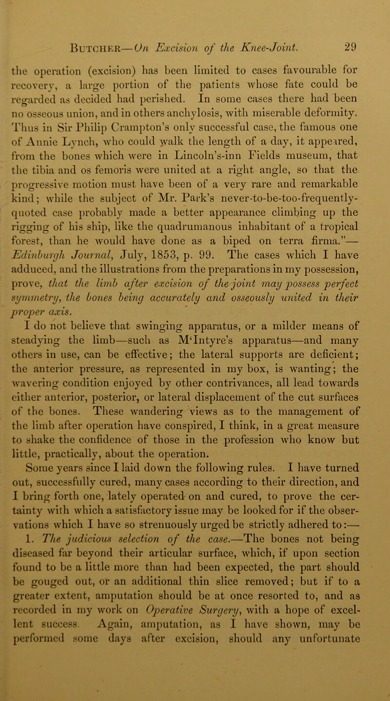 the operation (excision) has been limited to cases favourable for recovery, a large portion of the patients whose fate could be regarded as decided had perished. In some cases there had been no osseous union, and in others anchylosis, with miserable deformity. Thus in Sir Philip Crampton’s only successful case, the famous one of Annie Lynch, who could walk the length of a day, it appeared, from the bones which were in Lincoln’s-inn Fields museum, that the tibia and os femoris were united at a right angle, so that the progressive motion must have been of a very rare and remarkable kind; while the subject of Mr. Park’s never-to-be-too-frequently- quoted case probably made a better appearance climbing up the rigging of his ship, like the quadrumanous inhabitant of a tropical forest, than he would have done as a biped on terra firma.”— Edinburgh Journal, July, 1853, p. 99. The cases which I have adduced, and the illustrations from the preparations in my possession, prove, that the limb after excision of the joint may possess perfect symmetry, the bones being accurately ancl osseously united in their proper axis. I do not believe that swinging apparatus, or a milder means of steadying the limb—such as MTntyre’s apparatus—and many others in use, can be effective; the lateral supports are deficient; the anterior pressure, as represented in my box, is wanting; the wavering condition enjoyed by other contrivances, all lead towards either anterior, posterior, or lateral displacement of the cut surfaces of the bones. These wandering views as to the management of the limb after operation have conspired, I think, in a great measure to shake the confidence of those in the profession who know but little, practically, about the operation. Some years since I laid down the following rules. I have turned out, successfully cured, many cases according to their direction, and I bring forth one, lately operated on and cured, to prove the cer- tainty with which a satisfactory issue may be looked for if the obser- vations which I have so strenuously urged be strictly adhered to:— 1. The judicious selection of the case.—The bones not being diseased far beyond their articular surface, which, if upon section found to be a little more than had been expected, the part should be gouged out, or an additional thin slice removed; but if to a greater extent, amputation should be at once resorted to, and as recorded in my work on Operative Surgery, with a hope of excel- lent success. Again, amputation, as I have shown, may be performed some days after excision, should any unfortunate