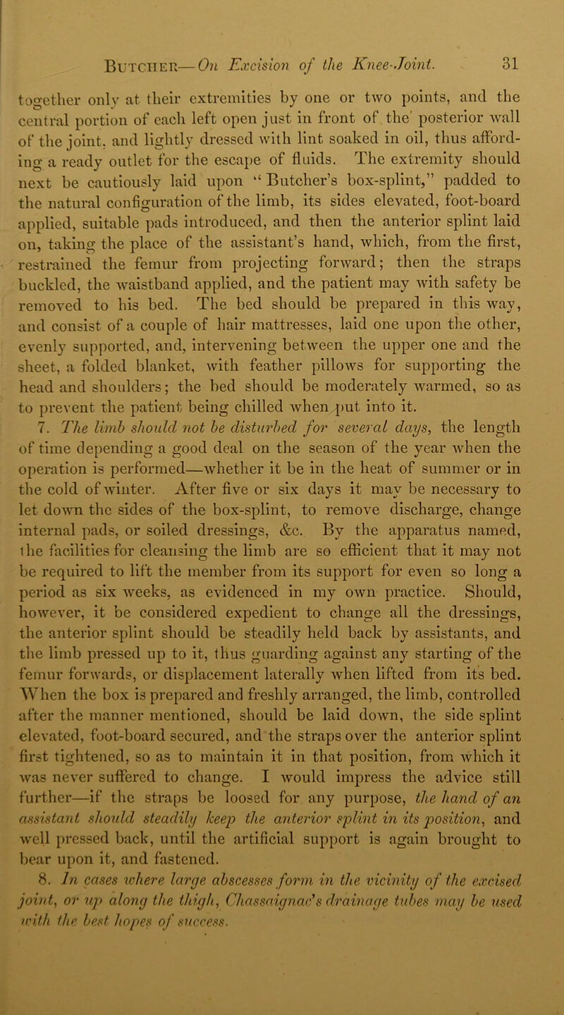 together only at their extremities by one or two points, and the central portion of each left open just in front of the' posterior wall of the joint, and lightly dressed with lint soaked in oil, thus afford- ing a ready outlet for the escape of fluids. The extremity should next be cautiously laid upon “ Butcher’s box-splint,” padded to the natural configuration of the limb, its sides elevated, foot-board applied, suitable pads introduced, and then the anterior splint laid on, taking the place of the assistant’s hand, which, from the first, restrained the femur from projecting forward; then the straps buckled, the waistband applied, and the patient may with safety be removed to his bed. The bed should be prepared in this way, and consist of a couple of hair mattresses, laid one upon the other, evenly supported, and, intervening between the upper one and the sheet, a folded blanket, with feather pillows for supporting the head and shoulders; the bed should be moderately warmed, so as to prevent the patient being chilled when put into it. 7. The limb should not be disturbed for several days, the length of time depending a good deal on the season of the year when the operation is performed—whether it be in the heat of summer or in the cold of winter. After five or six days it may be necessary to let down the sides of the box-splint, to remove discharge, change internal pads, or soiled dressings, &c. By the apparatus named, the facilities for cleansing the limb are so efficient that it may not be required to lift the member from its support for even so long a period as six Aveeks, as evidenced in my own practice. Should, however, it be considered expedient to change all the dressings, the anterior splint should be steadily held back by assistants, and the limb pressed up to it, thus guarding against any starting of the femur forwards, or displacement laterally when lifted from its bed. When the box is prepared and freshly arranged, the limb, controlled after the manner mentioned, should be laid down, the side splint elevated, foot-board secured, and the straps over the anterior splint first tightened, so as to maintain it in that position, from which it was never suffered to change. I would impress the advice still further—if the straps be loosed for any purpose, the hand of an assistant should steadily keep the anterior splint in its position, and well pressed back, until the artificial support is again brought to bear upon it, and fastened. 8. In cases where larye abscesses form in the vicinity of the excised joint, or up along the thigh, Chassaignac’s drainage tubes may be used ■with the best hopes of success.