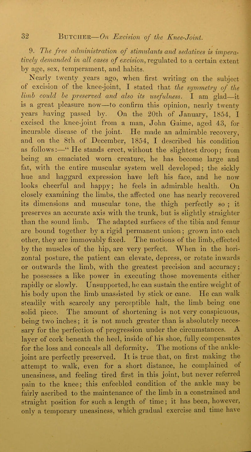 9. The free administration of stimulants and sedatives is impera- tively demanded in all cases of excision, regulated to a certain extent by age, sex, temperament, and habits. Nearly twenty years ago, when first writing on the subject of excision of the knee-joint, I stated that the symmetry of the limb could be preserved and, also its usefulness. I am glad—it is a great pleasure now—to confirm this opinion, nearly twenty years having passed by. On the 20th of January, 1854, I excised the knee-joint from a man, John Gaime, aged 43, for incurable disease of the joint. He made an admirable recovery, and on the 8th of December, 1854, I described his condition as follows:—“ He stands erect, without the slightest droop; from being an emaciated worn creature, he has become large and fat, with the entire muscular system well developed; the sickly hue and haggard expression have left his face, and he now looks cheerful and happy; he feels in admirable health. On closely examining the limbs, the affected one has nearly recovered its dimensions and muscular tone, the thigh perfectly so ; it preserves an accurate axis with the trunk, but is slightly straighter than the sound limb. The adapted surfaces of the tibia and femur are bound together by a rigid permanent union; grown into each other, they are immovably fixed. The motions of the limb, effected by the muscles of the hip, are very perfect. When in the hori- zontal posture, the patient can elevate, depress, or rotate inwards or outwards the limb, with the greatest precision and accuracy; he possesses a like power in executing those movements either rapidly or slowly. Unsupported, he can sustain the entire weight of his body upon the limb unassisted by stick or cane. He can walk steadily with scarcely any perceptible halt, the limb being one solid piece. The amount of shortening is not very conspicuous, being two inches; it is not much greater than is absolutely neces- sary for the perfection of progression under the circumstances. A layer of cork beneath the heel, inside of his shoe, fully compensates for the loss and conceals all deformity. The motions of the ankle- joint are perfectly preserved. It is true that, on first making the attempt to walk, even for a short distance, he complained of uneasiness, and feeling tired first in this joint, but never referred pain to the knee; this enfeebled condition of the ankle may be fairly ascribed to the maintenance of the limb in a constrained and straight position for such a length of time; it has been, however, only a temporary uneasiness, which gradual exercise and time have