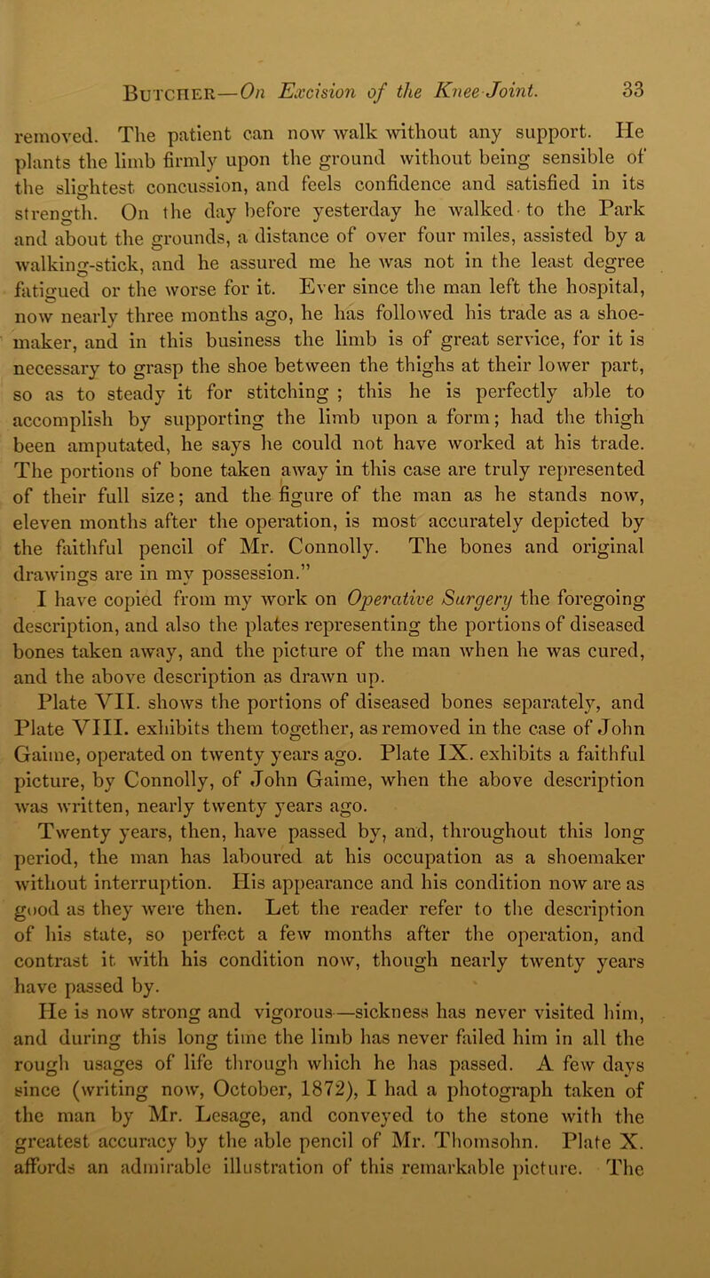 removed. The patient can now walk without any support. He plants the limb firmly upon the ground without being sensible of the slightest. concussion, and feels confidence and satisfied in its strength. On the day before yesterday he walked to the Park and about the grounds, a distance of over four miles, assisted by a walking-stick, and he assured me he was not in the least degree fatigued or the worse for it. Ever since the man left the hospital, now nearly three months ago, he has followed his trade as a shoe- maker, and in this business the limb is of great service, for it is necessary to grasp the shoe between the thighs at their lower part, so as to steady it for stitching ; this he is perfectly able to accomplish by supporting the limb upon a form; had the thigh been amputated, he says he could not have worked at his trade. The portions of bone taken away in this case are truly represented of their full size; and the figure of the man as he stands now, eleven months after the operation, is most accurately depicted by the faithful pencil of Mr. Connolly. The bones and original drawings are in my possession.” I have copied from my work on Operative Surgery the foregoing description, and also the plates representing the portions of diseased bones taken away, and the picture of the man when he was cured, and the above description as drawn up. Plate VII. shows the portions of diseased bones separately, and Plate VIII. exhibits them together, as removed in the case of John Gaime, operated on twenty years ago. Plate IX. exhibits a faithful picture, by Connolly, of John Gaime, when the above description was written, nearly twenty years ago. Twenty years, then, have passed by, and, throughout this long period, the man has laboured at his occupation as a shoemaker without interruption. His appearance and his condition now are as good as they were then. Let the reader refer to the description of his state, so perfect a few months after the operation, and contrast it. with his condition now, though nearly twenty years have passed by. He is now strong and vigorous—sickness has never visited him, and during this long time the limb has never failed him in all the rough usages of life through which he has passed. A few days since (writing now, October, 1872), I had a photograph taken of the man by Mr. Lesage, and conveyed to the stone Avith the greatest accuracy by the able pencil of Mr. Thomsohn. Plate X. affords an admirable illustration of this remarkable picture. The