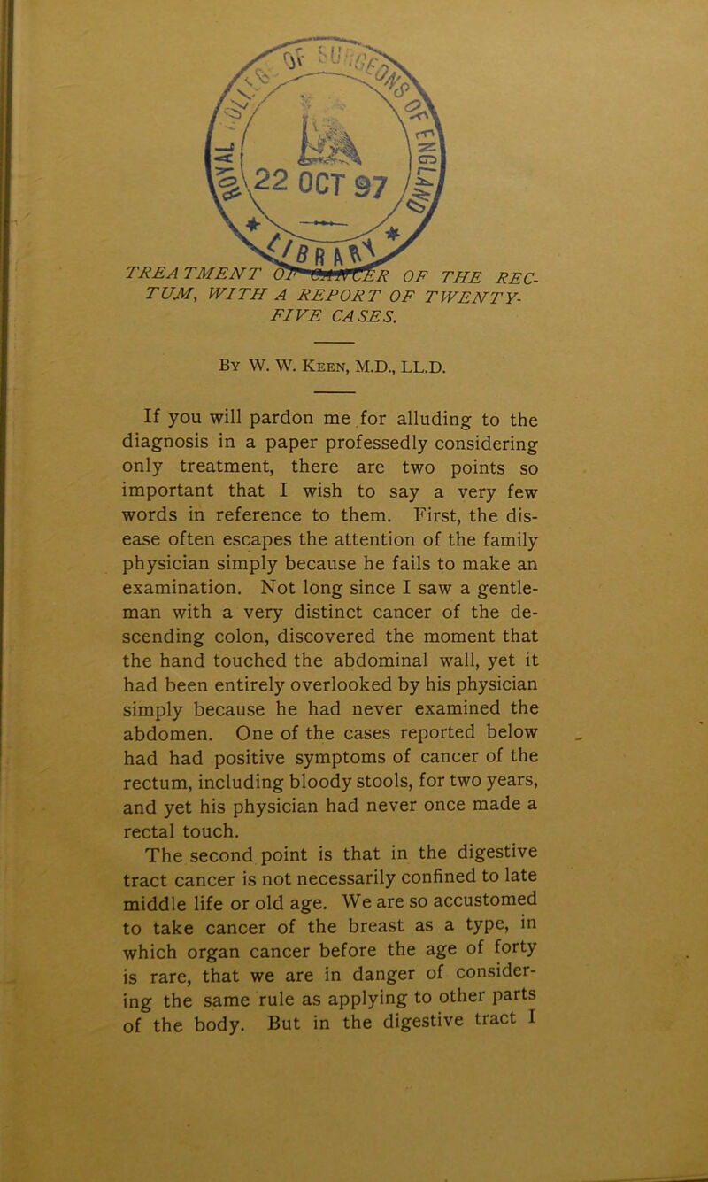 TUM, WITH A REPORT OF TWENTY- FIVE CASES. By W. W. Keen, M.D., LL.D. If you will pardon me for alluding to the diagnosis in a paper professedly considering only treatment, there are two points so important that I wish to say a very few words in reference to them. First, the dis- ease often escapes the attention of the family physician simply because he fails to make an examination. Not long since I saw a gentle- man with a very distinct cancer of the de- scending colon, discovered the moment that the hand touched the abdominal wall, yet it had been entirely overlooked by his physician simply because he had never examined the abdomen. One of the cases reported below had had positive symptoms of cancer of the rectum, including bloody stools, for two years, and yet his physician had never once made a rectal touch. The second point is that in the digestive tract cancer is not necessarily confined to late middle life or old age. We are so accustomed to take cancer of the breast as a type, in which organ cancer before the age of forty is rare, that we are in danger of consider- ing the same rule as applying to other parts