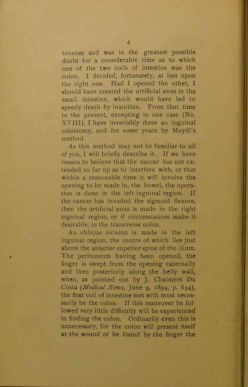 toneum and was in the greatest possible doubt for a considerable time as to which one of the two coils of intestine was the colon. I decided, fortunately, at last upon the right one. Had I opened the other, I should have created the artificial anus in the small intestine, which would have led to speedy death by inanition. From that time to the present, excepting in one case (No. XVIII), I have invariably done an inguinal colostomy, and for some years by Maydl’s method. As this method may not be familiar to all of you, I will briefly describe it. If we have reason to believe that the cancer has not ex- tended so far up as to interfere with, or that within a reasonable time it will involve the opening to be made in, the bowel, the opera- tion is done in the left inguinal region. If the cancer has invaded the sigmoid flexure, then the artificial anus is made in the right inguinal region, or if circumstances make it desirable, in the transverse colon. An oblique incision is made in the left inguinal region, the centre of which lies just above the anterior superior spine of the ilium. The peritoneum having been opened, the finger is swept from the opening externally and then posteriorly along the belly wall, when, as pointed out by J. Chalmers Da Costa (.Medical News, June 9, 1894, p. 634), the first coil of intestine met with must neces- sarily be the colon. If this maneuver be fol lowed very little difficulty will be experienced in finding the colon. Ordinarily even this is unnecessary, for the colon will present itself at the wound or be found by the finger the