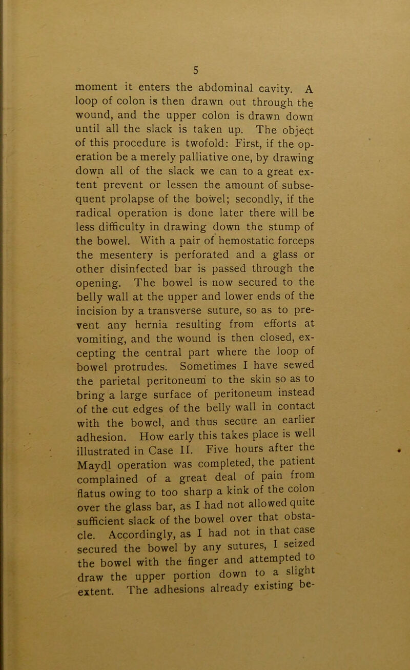 moment it enters the abdominal cavity. A loop of colon is then drawn out through the wound, and the upper colon is drawn down until all the slack is taken up. The object of this procedure is twofold: First, if the op- eration be a merely palliative one, by drawing down all of the slack we can to a great ex- tent prevent or lessen the amount of subse- quent prolapse of the bowel; secondly, if the radical operation is done later there will be less difficulty in drawing down the stump of the bowel. With a pair of hemostatic forceps the mesentery is perforated and a glass or other disinfected bar is passed through the opening. The bowel is now secured to the belly wall at the upper and lower ends of the incision by a transverse suture, so as to pre- vent any hernia resulting from efforts at vomiting, and the wound is then closed, ex- cepting the central part where the loop of bowel protrudes. Sometimes I have sewed the parietal peritoneum to the skin so as to bring a large surface of peritoneum instead of the cut edges of the belly wall in contact with the bowel, and thus secure an earlier adhesion. How early this takes place is well illustrated in Case II. Five hours after the Maydl operation was completed, the patient complained of a great deal of pain from flatus owing to too sharp a kink of the colon over the glass bar, as I -had not allowed quite sufficient slack of the bowel over that obsta- cle. Accordingly, as I had not in that case secured the bowel by any sutures, I seized the bowel with the finger and attempted to draw the upper portion down to a sligit extent. The adhesions already existing be-
