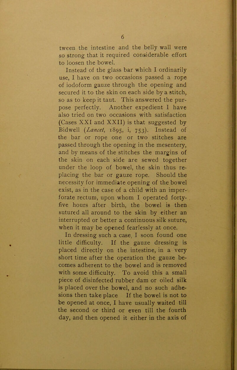 tween the intestine and the belly wall were so strong that it required considerable effort to loosen the bowel. Instead of the glass bar which I ordinarily use, I have on two occasions passed a rope of iodoform gauze through the opening and secured it to the skin on each side by a stitch, so as to keep it taut. This answered the pur- pose perfectly. Another expedient I have also tried on two occasions with satisfaction (Cases XXI and XXII) is that suggested by Bidwell (Lancet, 1895, i, 753). Instead of the bar or rope one or two stitches are passed through the opening in the mesentery, and by means of the stitches the margins of the skin on each side are sewed together under the loop of bowel, the skin thus re- placing the bar or gauze rope. Should the necessity for immediate opening of the bowel exist, as in the case of a child with an imper- forate rectum, upon whom I operated forty- five hours after birth, the bowel is then sutured all around to the skin by either an interrupted or better a continuous silk suture, when it may be opened fearlessly at once. In dressing such a case, I soon found one little difficulty. If the gauze dressing is placed directly on the intestine, in a very short time after the operation the gauze be- comes adherent to the bowel and is removed with some difficulty. To avoid this a small piece of disinfected rubber dam or oiled silk is placed over the bowel, and no such adhe- sions then take place If the bowel is not to be opened at once, I have usually waited till the second or third or even till the fourth day, and then opened it either in the axis of