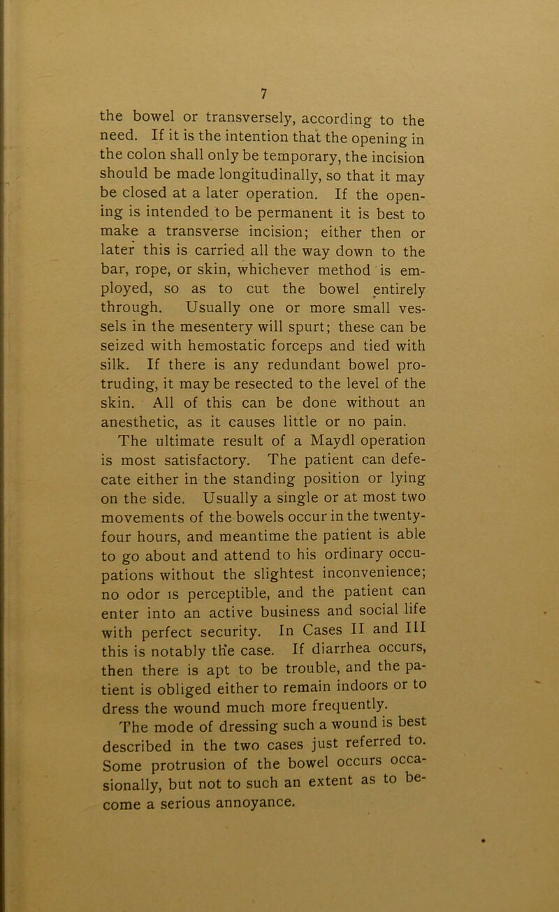 the bowel or transversely, according to the need. If it is the intention that the opening in the colon shall only be temporary, the incision should be made longitudinally, so that it may be closed at a later operation. If the open- ing is intended to be permanent it is best to make a transverse incision; either then or later this is carried all the way down to the bar, rope, or skin, whichever method is em- ployed, so as to cut the bowel entirely through. Usually one or more small ves- sels in the mesentery will spurt; these can be seized with hemostatic forceps and tied with silk. If there is any redundant bowel pro- truding, it may be resected to the level of the skin. All of this can be done without an anesthetic, as it causes little or no pain. The ultimate result of a Maydl operation is most satisfactory. The patient can defe- cate either in the standing position or lying on the side. Usually a single or at most two movements of the bowels occur in the twenty- four hours, and meantime the patient is able to go about and attend to his ordinary occu- pations without the slightest inconvenience; no odor is perceptible, and the patient can enter into an active business and social life with perfect security. In Cases II and III this is notably th'e case. If diarrhea occurs, then there is apt to be trouble, and the pa- tient is obliged either to remain indoors or to dress the wound much more frequently. The mode of dressing such a wound is best described in the two cases just referred to. Some protrusion of the bowel occurs occa- sionally, but not to such an extent as to be- come a serious annoyance.