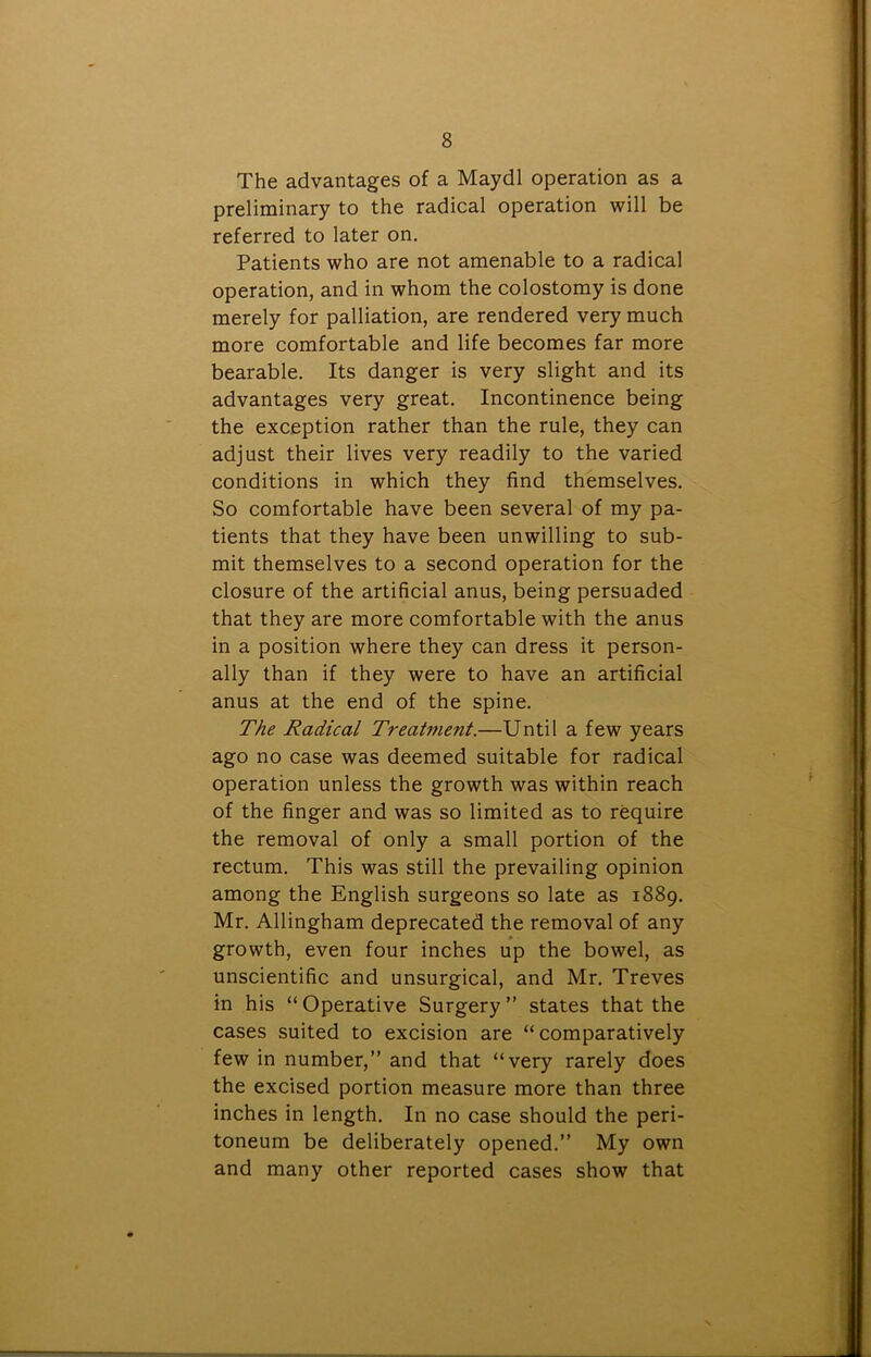 The advantages of a Maydl operation as a preliminary to the radical operation will be referred to later on. Patients who are not amenable to a radical operation, and in whom the colostomy is done merely for palliation, are rendered very much more comfortable and life becomes far more bearable. Its danger is very slight and its advantages very great. Incontinence being the exception rather than the rule, they can adjust their lives very readily to the varied conditions in which they find themselves. So comfortable have been several of my pa- tients that they have been unwilling to sub- mit themselves to a second operation for the closure of the artificial anus, being persuaded that they are more comfortable with the anus in a position where they can dress it person- ally than if they were to have an artificial anus at the end of the spine. The Radical Treatment.—Until a few years ago no case was deemed suitable for radical operation unless the growth was within reach of the finger and was so limited as to require the removal of only a small portion of the rectum. This was still the prevailing opinion among the English surgeons so late as 1889. Mr. Allingham deprecated the removal of any growth, even four inches up the bowel, as unscientific and unsurgical, and Mr. Treves in his “Operative Surgery” states that the cases suited to excision are “ comparatively few in number,” and that “very rarely does the excised portion measure more than three inches in length. In no case should the peri- toneum be deliberately opened.” My own and many other reported cases show that