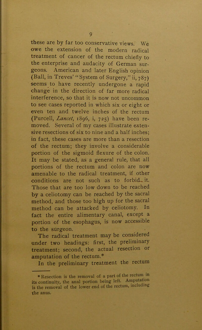 these are by far too conservative views. We owe the extension of the modern radical treatment of cancer of the rectum chiefly to the enterprise and audacity of German sur- geons. American and. later English opinion (Ball, in Treves’ “System of Surgery,” ii, 787) seems to have recently undergone a rapid change in the direction of far more radical interference, so that it is now not uncommon to see cases reported in which six or eight or even ten and twelve inches of the rectum (Purcell, Lancet, 1896, i, 725) have been re- moved. Several of my cases illustrate exten- sive resections of six to nine and a half inches; in fact, these cases are more than a resection of the rectum; they involve a considerable portion of the sigmoid flexure of the colon. It may be stated, as a general rule, that all portions of the rectum and colon are now amenable to the radical treatment, if other conditions are not such as to forbicL it. Those that are too low down to be reached by a celiotomy can be reached by the sacral method, and those too high up for the sacral method can be attacked by celiotomy. In fact the entire alimentary canal, except a portion of the esophagus, is now accessible to the surgeon. The radical treatment may be considered under two headings: first, the preliminary treatment; second, the actual resection or amputation of the rectum.* In the preliminary treatment the rectum * Resection is the removal of a part of the rectum in its continuity, the anal portion being left. Amputation is the removal of the lower end of the rectum, inc u >n6 the anus.