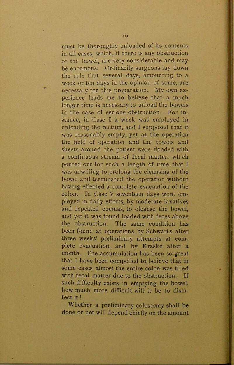 IO must be thoroughly unloaded of its contents in all cases, which, if there is any obstruction of the bowel, are very considerable and may be enormous. Ordinarily surgeons lay down the rule that several days, amounting to a week or ten days in the opinion of some, are necessary for this preparation. My own ex- perience leads me to believe that a much longer time is necessary to unload the bowels in the case of serious obstruction. For in- stance, in Case I a week was employed in unloading the rectum, and I supposed that it was reasonably empty, yet at the operation the field of operation and the towels and sheets around the patient were flooded with a continuous stream of fecal matter, which poured out for such a length of time that I was unwilling to prolong the cleansing of the bowel and terminated the operation without having effected a complete evacuation of the colon. In Case V seventeen days were em- ployed in daily efforts, by moderate laxatives and repeated enemas, to cleanse the bowel, and yet it was found loaded with feces above the obstruction. The same condition has been found at operations by Schwartz after three weeks’ preliminary attempts at com- plete evacuation, and by Kraske after a month. The accumulation has been so great that I have been compelled to believe that in some cases almost the entire colon was filled with fecal matter due to the obstruction. If such difficulty exists in emptying the bowel, how much more difficult will it be to disin- fect it! Whether a preliminary colostomy shall be done or not will depend chiefly on the amount