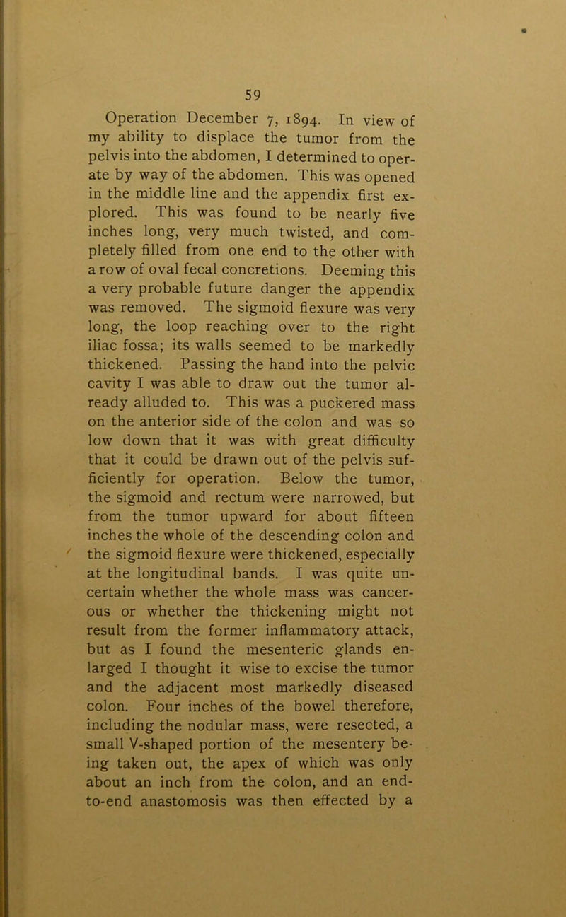 Operation December 7, 1894. In view of my ability to displace the tumor from the pelvis into the abdomen, I determined to oper- ate by way of the abdomen. This was opened in the middle line and the appendix first ex- plored. This was found to be nearly five inches long, very much twisted, and com- pletely filled from one end to the other with a row of oval fecal concretions. Deeming this a very probable future danger the appendix was removed. The sigmoid flexure was very long, the loop reaching over to the right iliac fossa; its walls seemed to be markedly thickened. Passing the hand into the pelvic cavity I was able to draw out the tumor al- ready alluded to. This was a puckered mass on the anterior side of the colon and was so low down that it was with great difficulty that it could be drawn out of the pelvis suf- ficiently for operation. Below the tumor, the sigmoid and rectum were narrowed, but from the tumor upward for about fifteen inches the whole of the descending colon and the sigmoid flexure were thickened, especially at the longitudinal bands. I was quite un- certain whether the whole mass was cancer- ous or whether the thickening might not result from the former inflammatory attack, but as I found the mesenteric glands en- larged I thought it wise to excise the tumor and the adjacent most markedly diseased colon. Four inches of the bowel therefore, including the nodular mass, were resected, a small V-shaped portion of the mesentery be- ing taken out, the apex of which was only about an inch from the colon, and an end- to-end anastomosis was then effected by a