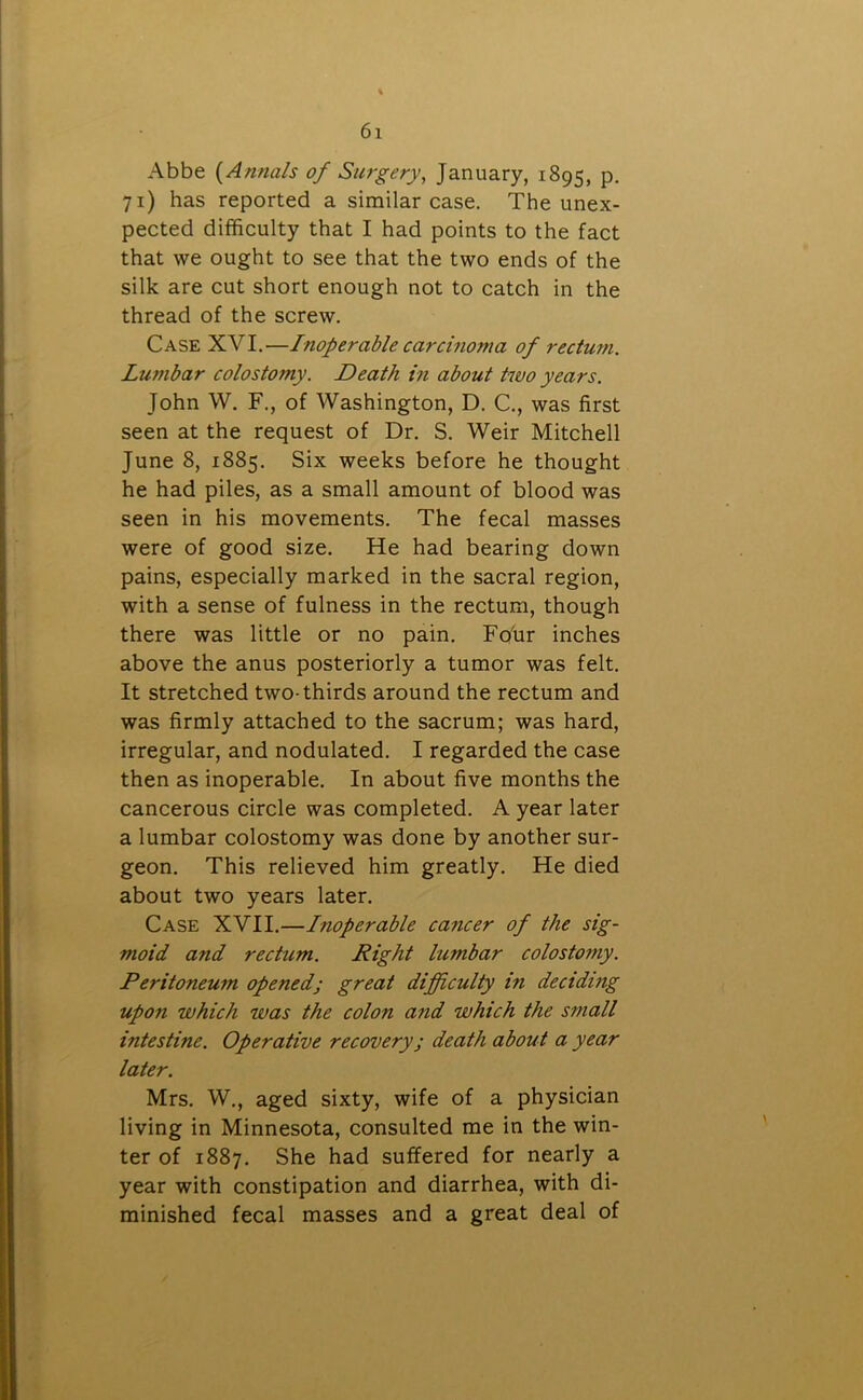 Abbe (.Annals of Surgery, January, 1895, P- 71) has reported a similar case. The unex- pected difficulty that I had points to the fact that we ought to see that the two ends of the silk are cut short enough not to catch in the thread of the screw. Case XVI.—Inoperable carcinoma of rectum. Lumbar colostomy. Death in about two years. John W. F., of Washington, D. C., was first seen at the request of Dr. S. Weir Mitchell June 8, 1885. Six weeks before he thought he had piles, as a small amount of blood was seen in his movements. The fecal masses were of good size. He had bearing down pains, especially marked in the sacral region, with a sense of fulness in the rectum, though there was little or no pain. Four inches above the anus posteriorly a tumor was felt. It stretched two-thirds around the rectum and was firmly attached to the sacrum; was hard, irregular, and nodulated. I regarded the case then as inoperable. In about five months the cancerous circle was completed. A year later a lumbar colostomy was done by another sur- geon. This relieved him greatly. He died about two years later. Case XVII.—Inoperable cancer of the sig- moid and rectum. Right lumbar colostomy. Peritoneum opened; great difficulty in deciding upon which was the colon and which the small intestine. Operative recoveryj death about a year later. Mrs. W., aged sixty, wife of a physician living in Minnesota, consulted me in the win- ter of 1887. She had suffered for nearly a year with constipation and diarrhea, with di- minished fecal masses and a great deal of