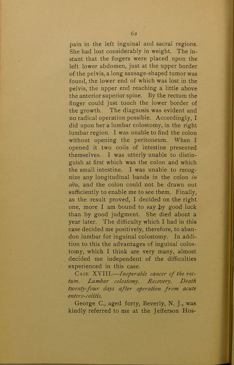 pain in the left inguinal and sacral regions. She had lost considerably in weight. The in- stant that the fingers were placed upon the left lower abdomen, just at the upper border of the pelvis, a long sausage-shaped tumor was found, the lower end of which was lost in the pelvis, the upper end reaching a little above the anterior superior spine. By the rectum the finger could just touch the lower border of the growth. The diagnosis was evident and no radical operation possible. Accordingly, I did upon her a lumbar colostomy, in the right lumbar region. I was unable to find the colon without opening the peritoneum. When I opened it two coils of intestine presented themselves. I was utterly unable to distin- guish at first which was the colon and which the small intestine. I was unable to recog- nize any longitudinal bands in the colon in situ, and the colon could not be drawn out sufficiently to enable me to see them. Finally, as the result proved, I decided on the right one, more I am bound to say by good luck than by good judgment. She died about a year later. The difficulty which I had in this case decided me positively, therefore, to aban- don lumbar for inguinal colostomy. In addi- tion to this the advantages of inguinal colos- tomy, which I think are very many, almost decided me independent of the difficulties experienced in this case. Case XVIII.—Inoperable cancer of the rec- tum. Lumbar colostomy. Recovery. Death twenty-four days after operation from acute entero-colitis. George C., aged forty, Beverly, N. J., was kindly referred to me at the Jefferson Hos-