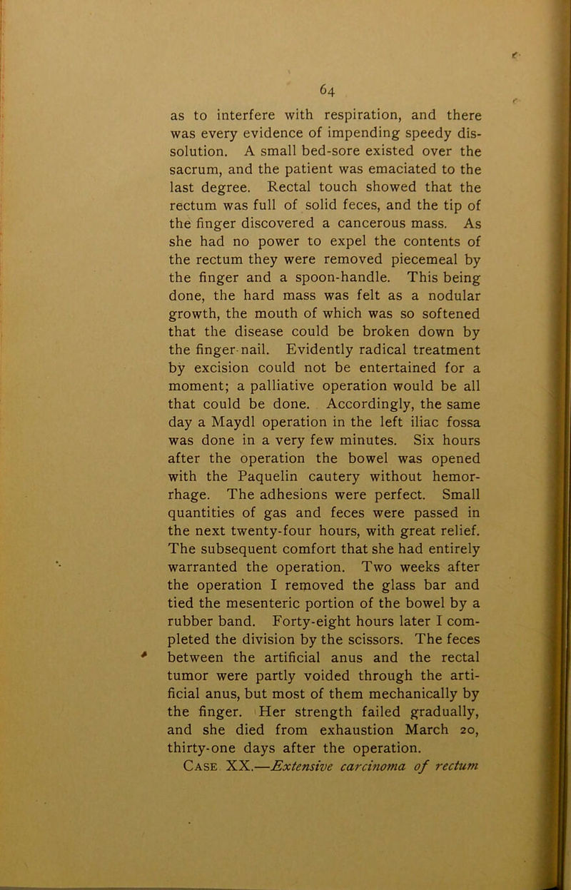 as to interfere with respiration, and there was every evidence of impending speedy dis- solution. A small bed-sore existed over the sacrum, and the patient was emaciated to the last degree. Rectal touch showed that the rectum was full of solid feces, and the tip of the finger discovered a cancerous mass. As she had no power to expel the contents of the rectum they were removed piecemeal by the finger and a spoon-handle. This being done, the hard mass was felt as a nodular growth, the mouth of which was so softened that the disease could be broken down by the finger-nail. Evidently radical treatment by excision could not be entertained for a moment; a palliative operation would be all that could be done. Accordingly, the same day a Maydl operation in the left iliac fossa was done in a very few minutes. Six hours after the operation the bowel was opened with the Paquelin cautery without hemor- rhage. The adhesions were perfect. Small quantities of gas and feces were passed in the next twenty-four hours, with great relief. The subsequent comfort that she had entirely warranted the operation. Two weeks after the operation I removed the glass bar and tied the mesenteric portion of the bowel by a rubber band. Forty-eight hours later I com- pleted the division by the scissors. The feces * between the artificial anus and the rectal tumor were partly voided through the arti- ficial anus, but most of them mechanically by the finger. Her strength failed gradually, and she died from exhaustion March 20, thirty-one days after the operation. Case XX.—Extensive carcmoma of rectum