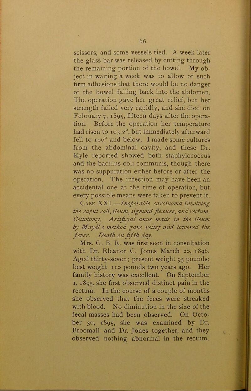 scissors, and some vessels tied. A week later the glass bar was released by cutting through the remaining portion of the bowel. My ob- ject in waiting a week was to allow of such firm adhesions that there would be no danger of the bowel falling back into the abdomen. The operation gave her great relief, but her strength failed very rapidly, and she died on February 7, 1895, fifteen days after the opera- tion. Before the operation her temperature had risen to 103.20, but immediately afterward fell to ioo° and below. I made some cultures from the abdominal cavity, and these Dr. Kyle reported showed both staphylococcus and the bacillus coli communis, though there was no suppuration either before or after the operation. The infection may have been an accidental one at the time of operation, but every possible means were taken to prevent it. Case XXI.—Inoperable carcinoma involving the caput coli, ileum, sigmoid flexure, and rectum. Celiotomy. Artificial anus made in the ileum by Maydl’s method gave relief a?id lowered the fever. Death on fifth day. Mrs. G. B. R. was first seen in consultation with Dr. Eleanor C. Jones March 20, 1896. Aged thirty-seven; present weight 95 pounds; best weight no pounds two years ago. Her family history was excellent. On September 1, 1895, first observed distinct pain in the rectum. In the course of a couple of months she observed that the feces were streaked with blood. No diminution in the size of the fecal masses had been observed. On Octo- ber 30, 1895, she was examined by Dr. Broomall and Dr. Jones together, and they observed nothing abnormal in the rectum.