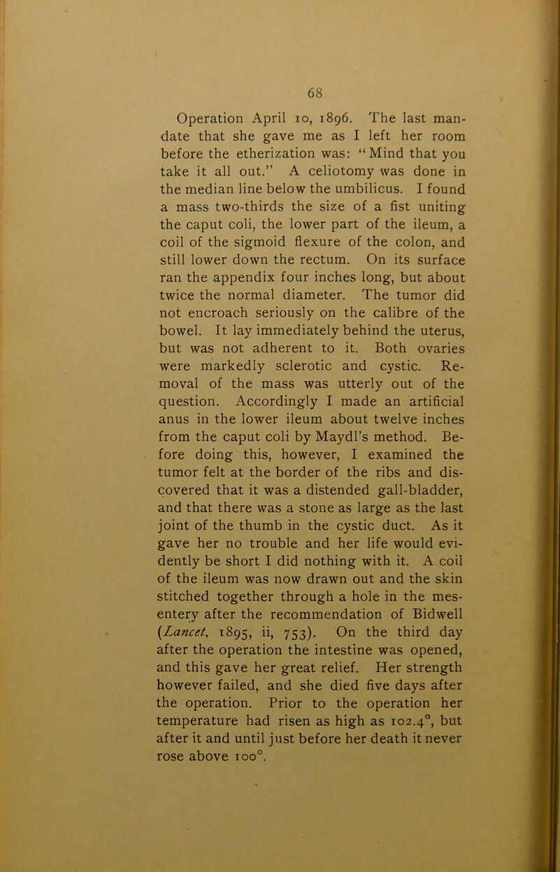 Operation April io, 1896. The last man- date that she gave me as I left her room before the etherization was: “Mind that you take it all out.’’ A celiotomy was done in the median line below the umbilicus. I found a mass two-thirds the size of a fist uniting the caput coli, the lower part of the ileum, a coil of the sigmoid flexure of the colon, and still lower down the rectum. On its surface ran the appendix four inches long, but about twice the normal diameter. The tumor did not encroach seriously on the calibre of the bowel. It lay immediately behind the uterus, but was not adherent to it. Both ovaries were markedly sclerotic and cystic. Re- moval of the mass was utterly out of the question. Accordingly I made an artificial anus in the lower ileum about twelve inches from the caput coli by Maydl’s method. Be- fore doing this, however, I examined the tumor felt at the border of the ribs and dis- covered that it was a distended gall-bladder, and that there was a stone as large as the last joint of the thumb in the cystic duct. As it gave her no trouble and her life would evi- dently be short I did nothing with it. A coil of the ileum was now drawn out and the skin stitched together through a hole in the mes- entery after the recommendation of Bidwell {Lancet, 1895, ii, 753). On the third day after the operation the intestine was opened, and this gave her great relief. Her strength however failed, and she died five days after the operation. Prior to the operation her temperature had risen as high as 102.40, but after it and until just before her death it never rose above ioo°.