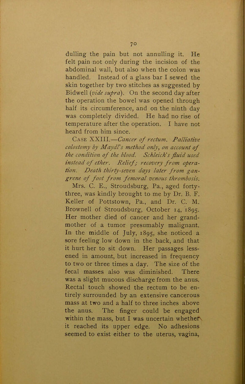 dulling the pain but not annulling it. He felt pain not only during the incision of the abdominal wall, but also when the colon was handled. Instead of a glass bar I sewed the skin together by two stitches as suggested by Bidwell (vide supra). On the second day after the operation the bowel was opened through half its circumference, and on the ninth day was completely divided. He had no rise of temperature after the operation. I have not heard from him since. Case XXIII.—Cancer of rectum. Palliative colosto7?iy by Maydl's method only, on account of the condition of the blood. Schleich’s fluid used instead of ether. Relief; recovery from opera- tion. Death thirty-seven days later from gan- grene of foot from femoral venous thrombosis. Mrs. C. E., Stroudsburg, Pa., aged forty- three, was kindly brought to me by Dr. B. F. Keller of Pottstown, Pa., and Dr. C. M. Brownell of Stroudsburg, October 14, 1895. Her mother died of cancer and her grand- mother of a tumor presumably malignant. In the middle of July, 1895, she noticed a sore feeling low down in the back, and that it hurt her to sit down. Her passages less- ened in amount, but increased in frequency to two or three times a day. The size of the fecal masses also was diminished. There was a slight mucous discharge from the anus. Rectal touch showed the rectum to be en- tirely surrounded by an extensive cancerous mass at two and a half to three inches above the anus. The finger could be engaged within the mass, but I was uncertain whethef it reached its upper edge. No adhesions seemed to exist either to the uterus, vagina,