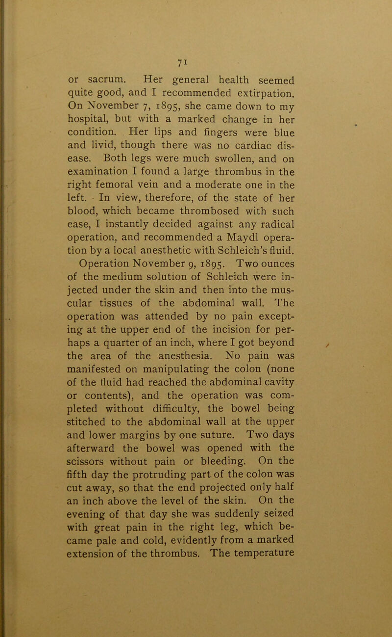 or sacrum. Her general health seemed quite good, and I recommended extirpation. On November 7, 1895, she came down to my hospital, but with a marked change in her condition. Her lips and fingers were blue and livid, though there was no cardiac dis- ease. Both legs were much swollen, and on examination I found a large thrombus in the right femoral vein and a moderate one in the left. ■ In view, therefore, of the state of her blood, which became thrombosed with such ease, I instantly decided against any radical operation, and recommended a Maydl opera- tion by a local anesthetic with Schleich’s fluid. Operation November 9, 1895. Two ounces of the medium solution of Schleich were in- jected under the skin and then into the mus- cular tissues of the abdominal wall. The operation was attended by no pain except- ing at the upper end of the incision for per- haps a quarter of an inch, where I got beyond the area of the anesthesia. No pain was manifested on manipulating the colon (none of the fluid had reached the abdominal cavity or contents), and the operation was com- pleted without difficulty, the bowel being stitched to the abdominal wall at the upper and lower margins by one suture. Two days afterward the bowel was opened with the scissors without pain or bleeding. On the fifth day the protruding part of the colon was cut away, so that the end projected only half an inch above the level of the skin. On the evening of that day she was suddenly seized with great pain in the right leg, which be- came pale and cold, evidently from a marked extension of the thrombus. The temperature